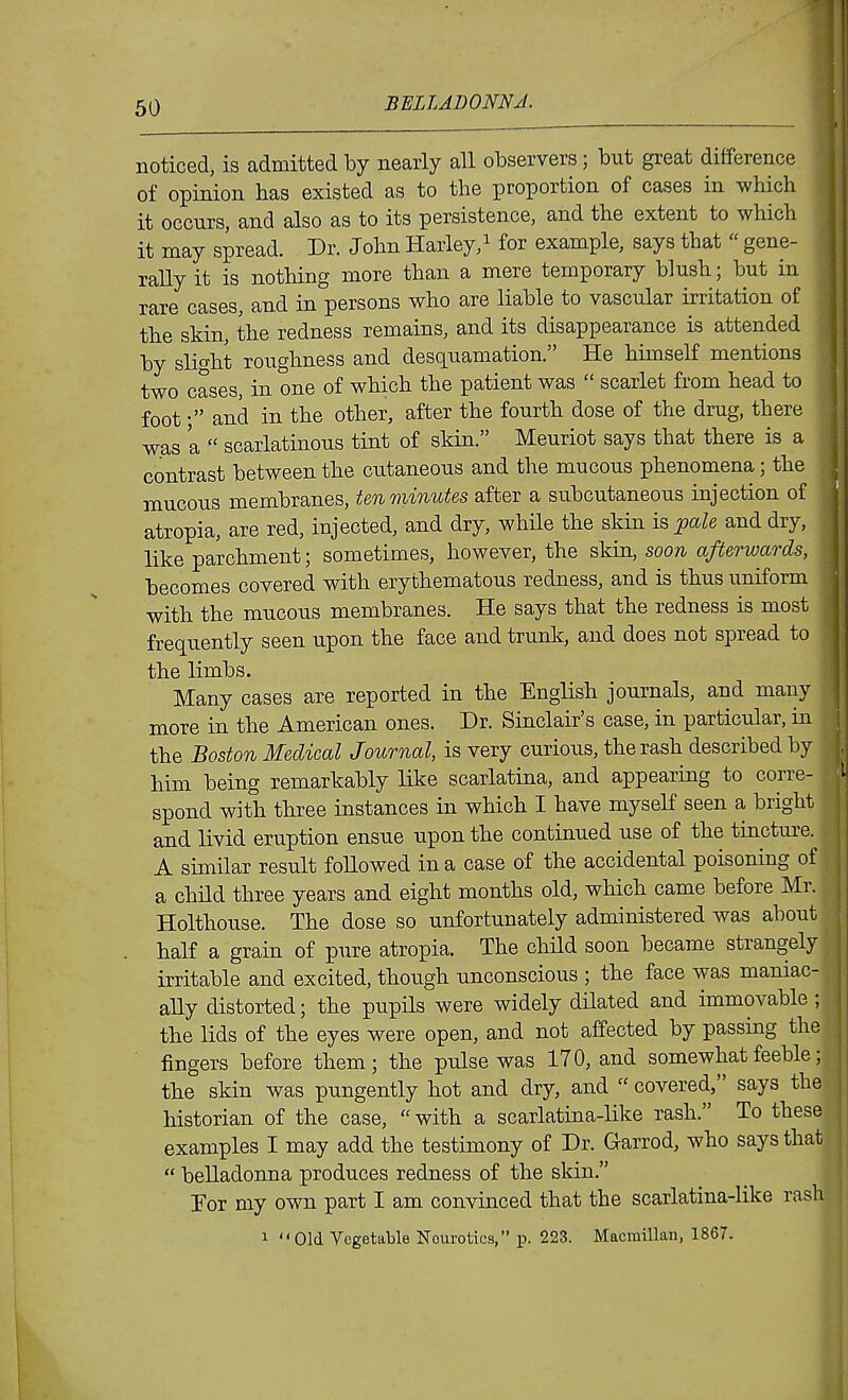 noticed, is admitted by nearly all observers; but great difference of opinion has existed as to the proportion of cases in which it occurs, and also as to its persistence, and the extent to which it may spread. Dr. John Harley,i for example, says that  gene- rally it is nothing more than a mere temporary blush; but in rare cases, and in persons who are liable to vascular irritation of the skin, the redness remains, and its disappearance is attended by slight roughness and desquamation. He himself mentions two cases, in one of which the patient was  scarlet from head to footand in the other, after the fourth dose of the drug, there was a  scarlatinous tint of skin. Meuriot says that there is a contrast between the cutaneous and the mucous phenomena ; the mucous membranes, ten minutes after a subcutaneous injection of atropia, are red, injected, and dry, while the skin is^a^e and dry, like parchment; sometimes, however, the skin, soon afterwards, becomes covered with erythematous redness, and is thus uniform with the mucous membranes. He says that the redness is most frequently seen upon the face and trunk, and does not spread to the limbs. Many cases are reported in the English journals, and many more in the American ones. Dr. Sinclair's case, in particular, in the Boston Medical Journal, is very curious, the rash described by him being remarkably like scarlatina, and appearing to corre- spond with three instances in which I have myself seen a bright and livid eruption ensue upon the continued use of the tincture. A similar result followed in a case of the accidental poisoning of a child three years and eight months old, which came before Mr. Holthouse. The dose so unfortunately administered was about half a grain of pure atropia. The child soon became strangely irritable and excited, though unconscious ; the face was maniac- ally distorted; the pupils were widely dilated and immovable ; the lids of the eyes were open, and not affected by passing the fingers before them; the pulse was 170, and somewhat feeble; the skin was pungently hot and dry, and  covered, says the historian of the case, with a scarlatina-like rash. To these examples I may add the testimony of Dr. Garrod, who says that  belladonna produces redness of the skin. For my own part I am convinced that the scarlatina-like rash 1 Old Vegetable Neurotics, p. 223. Macmillan, 1867.