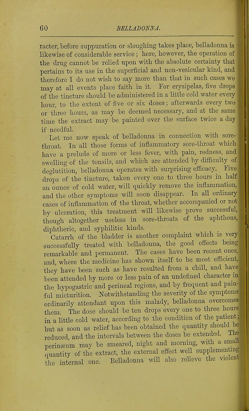 racter, before suppuration or sloughing takes place, belladonna is likewise of considerable service; here, however, the operation of the drug cannot be relied upon with the absolute certainty that pertains to its use in the superficial and non-vesicular kind, and therefore I do not wish to say more than that in such cases we may at aU events place faith in it. For eiysipelas, five drops ^- of the tincture should be administered in a little cold water every hour, to the extent of five or six doses; afterwards every two or three hours, as may be deemed necessary, and at the same time the extract may be painted over the surface twice a day if needful. Let me now speak of belladonna in connection with sore- throat. In all those forms of inflammatory sore-throat which have a prelude of more or less fever, with pain, redness, and swelling of the tonsils, and which are attended by difdculty of deglutition, belladonna operates with surprising efacacy. Five drops of the tincture, taken every one to three hours in half an ounce of cold water, wiU quickly remove the inflammation, and the other symptoms will soon disappear. In aU ordinary cases of inflammation of the throat, whether accompanied or not by ulceration, this treatment will likewise prove successful, though altogether useless in sore-throats of the aphthous, diphtheric, and syphilitic kinds. Catarrh of the bladder is another complaint which is very successfully treated with beUadonna, the good effects being remarkable and permanent. The cases have been recent ones, and, where the medicine has shown itself to be most efficient, they have been such as have resulted from a chiU, and have been attended by more or less pain of an undefined character in the hypogastric and perineal regions, and by frequent and pam- f q1 micturition. Notwithstanding the severity of the symptoms ordinarily attendant upon this malady, belladonna overcomes them. The dose should be ten drops every one to three hours in a little cold water, according to the condition of the patient; but as soon as relief has been obtained the quantity should be reduced, and the intervals between the doses be extended. The perineum may be smeared, night and morning, with a smaU ouantity of the extract, the external eff-ect weU supplementmg the internal one. Belladonna will also relieve the violent