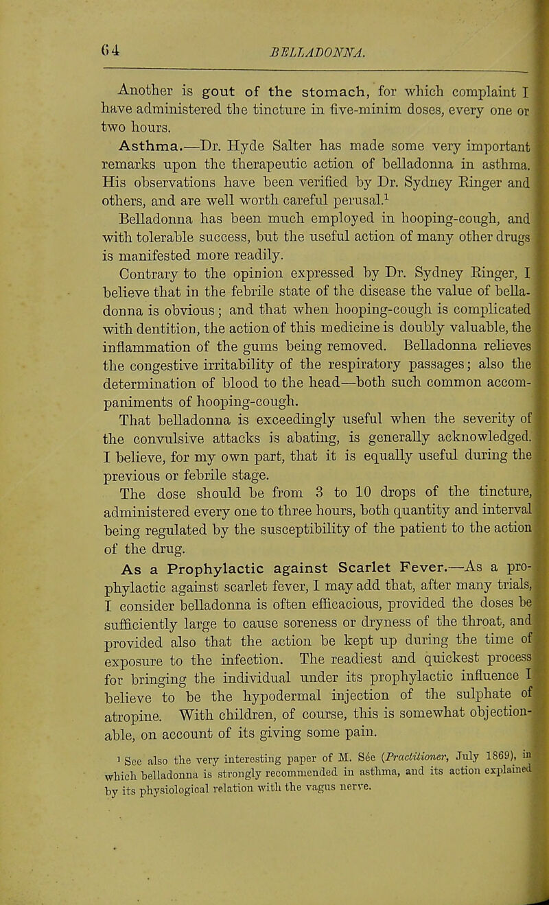 Another is gout of the stomach, for which complaint I have administered the tincture in five-minim doses, every one or two hours. Asthma.—Dr. Hyde Salter has made some very important remarks upon the therapeutic action of belladonna in asthma. His observations have been verified by Dr. Sydney Einger and others, and are well worth careful perusal.^ Belladonna has been much employed in hooping-cough, and with tolerable success, but the useful action of many other drugs is manifested more readily. Contrary to the opinion expressed by Dr. Sydney Einger, I believe that in the febrile state of the disease the value of bella- donna is obvious; and that when hooping-cough is complicated with dentition, the action of this medicine is doubly valuable, the inflammation of the gums being removed. Belladonna relieves the congestive irritability of the respiratory passages; also the determination of blood to the head—both such common accom- paniments of hooping-cough. That belladonna is exceedingly useful when the severity of the convulsive attacks is abating, is generally acknowledged. I believe, for my own part, that it is equally useful during the previous or febrile stage. The dose should be from 3 to 10 drops of the tincture, administered every one to three hours, both quantity and interval being regulated by the susceptibility of the patient to the action of the drug. As a Prophylactic against Scarlet Fever.—As a pro- phylactic against scarlet fever, I may add that, after many trials, I consider belladonna is often efi&cacious, provided the doses be sufdciently large to cause soreness or dryness of the throat, and provided also that the action be kept up during the time of exposure to the infection. The readiest and quickest process for bringing the individual under its prophylactic influence I believe to be the hypodermal injection of the sulphate of atropine. With children, of course, tliis is somewhat objection- able, on account of its giving some pain. 1 See also the very interesting paper of M. See {Practitioner, July 1869), in which belladonna is strongly recommended in asthma, and its action explained by its physiological relation with the vagus nerve.