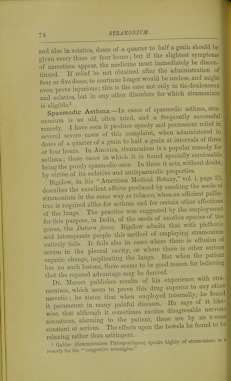 rjQ STRAMONIUM. and also in sciatica, doses of a quarter to half a grain should be aiven every three or four hours ; but if the slightest symptoms of narcotism appear, the medicine must immediately be discon- tinued If relief be not obtained after the administration of four or five doses, to continue longer would be useless, and might even prove injurious; this is the case not only in tic-douloureux and sciatica, but in any other disorders for which stramomum Spasmodic Asthma.—In cases of spasmodic asthma, stra- monium is an old, often tried, and a frequently successful remedy I have seen it produce speedy and permanent relief m several severe cases of this complaint, when administered m doses of a quarter of a grain to half a grain at intervals of three or four hours. In America, stramonium is a popular remedy tor asthma; those cases in which it is found speciaUy serviceable beinc^ the purely spasmodic ones. In these it acts, without doubt, bv ^drtue of its sedative and antispasmodic properties.^ Bio-elow in his  American Medical Botany, vol i. page 2o, describes the excellent effects produced by smoking the seeds o! stramonium in the same way as tohacco, when an efficient palha- tive is required alike for asthma and for certain other affections of the lungs. The practice was suggested by the employment for this purpose, in India, of the seeds of another species of the <.enus the Datura ferox. Bigelow admits that with plethonc and intemperate people this method of employing stramonium entirelv fails. It fails also in cases where there is effusion ot serum in the pleural cavity, or where there is other serious organic change, implicating the lungs. But when the patient has no such lesions, there seems to he good reason for believing that the reputed advantage may be derived. Dr. Marcet puhlishes results of his experience with s^tra- monium, which seem to prove this drug superior to any othei narcotic ; he states that when employed internally, he louna it paramount in many painful diseases. He says ot it like- wise that although it sometimes excites disagreeable neivou3 sensations, alarming to the patient, these are by no ir eans constant or serious.. The effects upon the bowels he found to be relaxing rather than astrmgent. 1 Gabler (Commentaires Therapeutiques) speaks liiglily of stramonium as a remedy for the  congestive neuralgias.