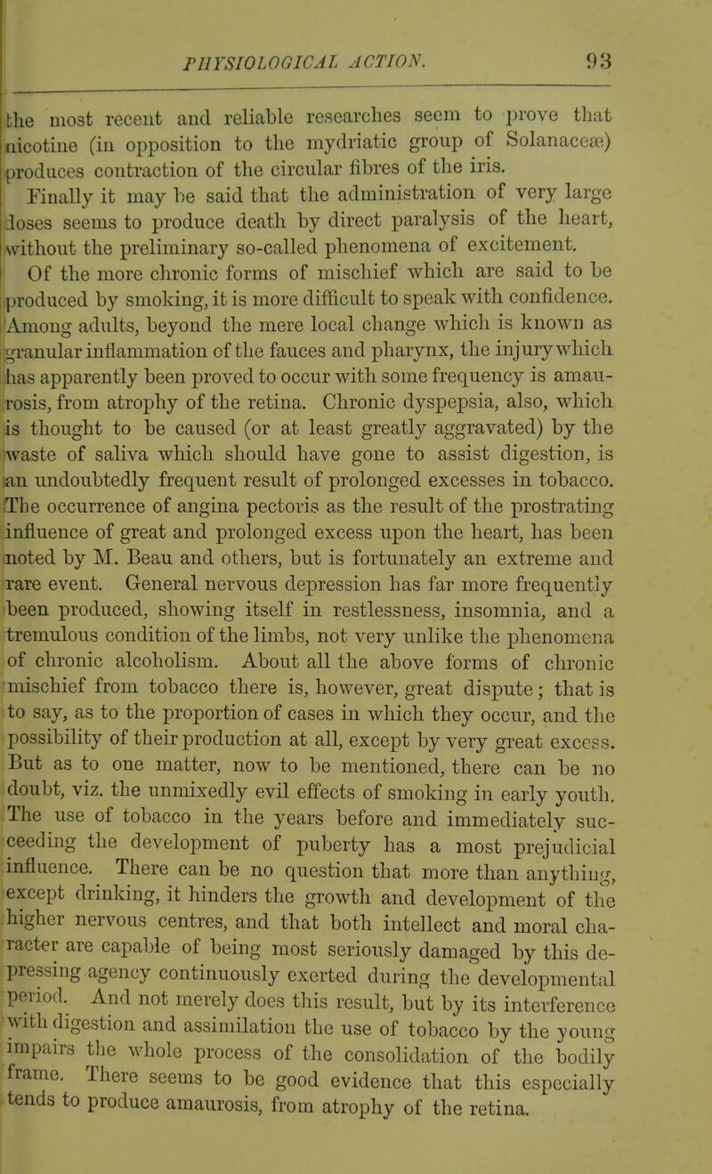 the most recent and reliable researches seem to prove that nicotine (in opposition to the mydriatic group of Solanaceae) -produces contraction of the circular fibres of the iris, i Finally it may be said that the administration of very large doses seems to produce death by direct paralysis of the heart, ,without the preliminary so-called phenomena of excitement. I Of the more chronic forms of mischief which are said to be iproduced by smoking, it is more difficult to speak with confidence. 'Among adults, beyond the mere local change which is known as ! granular inflammation of the fauces and pharynx, the injury which has apparently been proved to occur with some frequency is amau- rosis, from atrophy of the retina. Chronic dyspepsia, also, which is thought to be caused (or at least greatly aggravated) by the waste of saliva which should have gone to assist digestion, is >an undoubtedly frequent result of prolonged excesses in tobacco. The occurrence of angina pectoris as the result of the prostrating influence of great and prolonged excess upon the heart, has been noted by M. Beau and others, but is fortunately an extreme and rare event. General nervous depression has far more frequently been produced, showing itself in restlessness, insomnia, and a tremulous condition of the limbs, not very unlike the phenomena of chronic alcoholism. About all the above forms of chronic ■mischief from tobacco there is, however, great dispute; that is to say, as to the proportion of cases in which they occur, and the possibility of their production at all, excei^t by very great excess. But as to one matter, now to be mentioned, there can be no doubt, viz. the unmixedly evil effects of smoking in early youth. -The use of tobacco in the years before and immediately suc- ceeding the development of puberty has a most prejudicial influence. There can be no question that more than anything, except drinking, it hinders the growth and development of the higher nervous centres, and that both intellect and moral cha- racter are capable of being most seriously damaged by this de- pressing agency continuously exerted during the developmental period. And not merely does this result, but by its interference with digestion and assimilation the use of tobacco by the young impairs the whole process of the consolidation of the bodily frame. There seems to be good evidence that this especially tends to produce amaurosis, from atrophy of the retina.