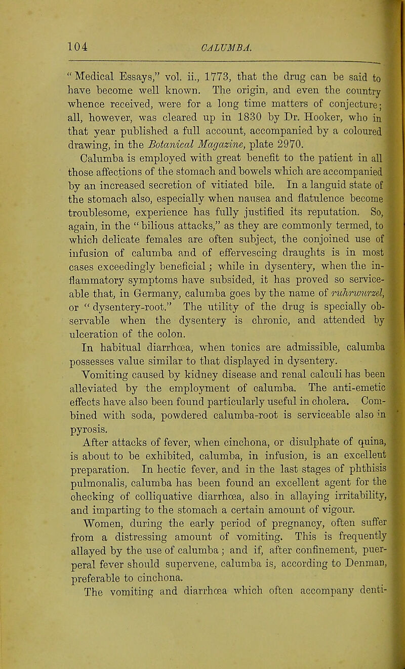  Medical Essays, vol. ii., 1773, that the drug can be said to have become well known. The origin, and even the country whence received, were for a long time matters of conjecture; all, however, was cleared up in 1830 by Dr. Hooker, who in that year published a full account, accompanied by a coloured drawing, in the Botanical Magazine, plate 2970. Calumba is employed with great benefit to the patient in all those affections of the stomach and bowels which are accompanied by an increased secretion of vitiated bile. In a languid state of the stomach also, especially when nausea and flatulence become troublesome, experience has fully justified its reputation. So, again, in the  bilious attacks, as they are commonly termed, to which delicate females are often subject, the conjoined use of infusion of calumba and of effervescing draughts is in most cases exceedingly beneficial; while in dysentery, when the in- flammatory symptoms have subsided, it has proved so service- able that, in Germany, calumba goes by the name of ruhrwurzel, or  dysentery-root. The utility of the drug is specially ob- servable when the dysentery is chronic, and attended by ulceration of the colon. In habitual diarrhoea, when tonics are admissible, calumba possesses value similar to that displayed in dysentery. Vomiting caused by kidney disease and renal calculi has been alleviated by the employment of calumba. The anti-emetic effects have also been found particularly useful in cholera. Com- bined with soda, powdered calumba-root is serviceable also in pyrosis. After attacks of fever, when cinchona, or disulphate of quina, is about to be exhibited, calumba, in infusion, is an excellent preparation. In hectic fever, and in the last stages of phthisis pulmonalis, calumba has been found an excellent agent for the checking of colliquative diarrhoea, also in allaying irritability, and imparting to the stomach a certain amount of vigour. Women, during the early period of pregnancy, often suffer from a distressing amount of vomiting. This is frequently allayed by the use of calumba ; and if, after confinement, puer- peral fever should supervene, calumba is, according to Denman, preferable to cinchona. The vomiting and diarrhoea which often accompany denti-