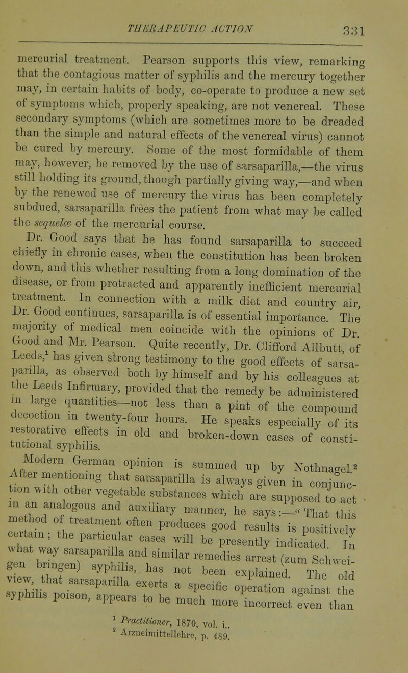 iJiercurial treatment. Pearson supports this view, remarking that the contagious matter of syphilis and the mercury together may, in certain habits of body, co-operate to produce a new set of symptoms wliich, properly speaking, are not venereal. These secondary symptoms (which are sometimes more to be dreaded than the simple and natural effects of the venereal virus) cannot be cured by mercury. KSome of the most formidable of them may, however, be removed by the use of sarsaparilla,—the virus still holding its ground, though partially giving way,—and when by the renewed use of mercury the virus has been completely subdued, sarsaparilla frees the patient from what may be called the sequelm of the mercurial course. Dr. Good says that he has found sarsaparilla to succeed chiefly in chronic cases, when the constitution has been broken down, and this whether resulting from a long domination of tlie disease, or from protracted and apparently inefficient mercurial treatment. In connection with a milk diet and country air, Dr. Good continues, sarsaparilla is of essential importance. The majority of medical men coincide with the opinions of Dr Good and Mr. Pearson. Quite recently. Dr. Clifford Allbutt of Leeds, has given strong testimony to the good effects of sarsa- parilla, as observed both by himself and by his colleagues at the Leeds Infirmary, provided that the remedy be administered in large quantities-not less than a pint of the compound decoction m twenty-four hours. He speaks especiaUy of its restorative effects in old and broken-down cases of consti- tutional syphilis. Modern German opinion is summed up by Nothnagel ^ After rnentionmg that sarsaparilla is always given in conimic- tion with other vegetable substances which are supposed to t ■ lu an analogous and auxiliary manner, he says :--rhat th me hod of treatment often produces good results is po !tiv W certain ; the particular cases will be presently indicate 1 £ svnhili, r,ni«„„ L . ; specific Operation against the syphihs pcson, appears to be muck more incorrect ^ven tlian ^ Practitioner, 1870, vol. i.. ^ ArzneimitteJlehrc, p. isg]