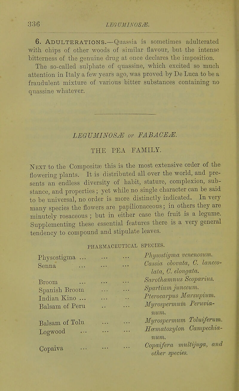 6. Adulterations.—Quassia is sometimes adulterated with chips of other woods of similar flavour, but the intense bitterness of the genuine drug at once declares the imposition. The so-called suliDhate of quassine, which excited so much attention in Italy a few years ago, was proved by De Luca to be a fraudulent mixture of various bitter substances containing no quassine whatever. LEGUMINOSJE or FABACE.^. THE PEA FAMILY. Next to the Compositge this is the most extensive order of the flowering plants. It is distributed all over the world, and pre- sents an endless diversity of habit, stature, complexion, sub- stance, and properties ; yet while no single character can be said to be universal, no order is more distinctly indicated. In very many species the flowers are papilionaceous; in others they are minutely rosaceous ; but in either case the fruit is a legume. Supplementing these essential features there is a very general tendency to compound and stipulate leaves. PHARMACEUTICAL SPECIES. Pliysostigma venenosiim. Cassia ohovata, C. lanceo- lata, G. elongata. Sarothamnus Scoparius. ^partium junceum. Fterocarpus Marsupium. Myrospermum Feruvia- num. Myrospermuni Toluiferum. Kaematoxylon Gampiccliia- num. Copaifera multijiiga, and other species. Physostigma ... Senna Broom Spanish Broom Indian Kino ... Balsam of Peru Balsam of Tolu Logwood Copaiva