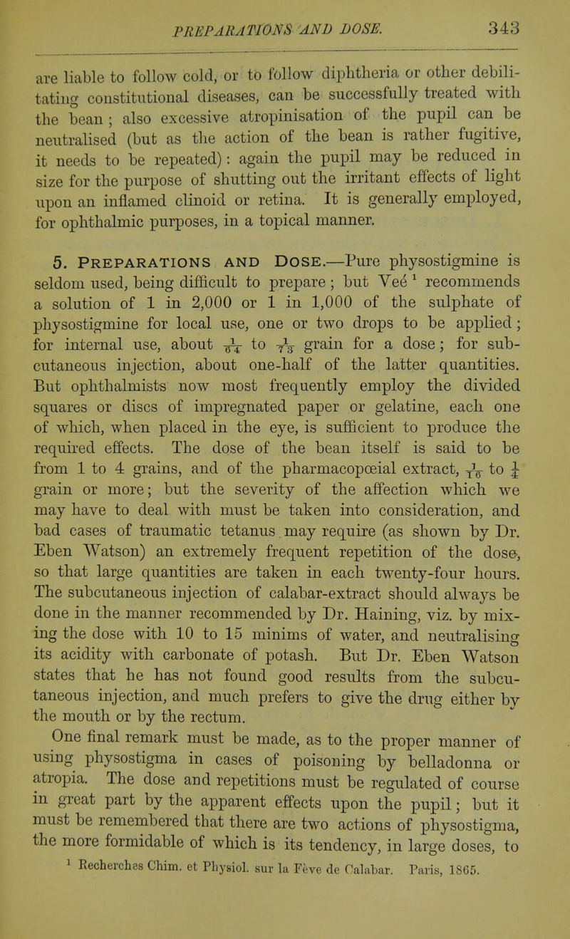 are liable to follow cold, or to follow diphtheria or other debili- tating constitutional diseases, can be successfully treated with the bean ; also excessive atropinisation of the pupil can be neutralised (but as the action of the bean is rather fugitive, it needs to be repeated): again the pupil may be reduced in size for the purpose of shutting out the irritant effects of light upon an inflamed clinoid or retina. It is generally employed, for ophthalmic purposes, in a topical manner. 5. Preparations and Dose.—Pure physostigmine is seldom used, being difficult to prepare ; but Ve^ ^ recommends a solution of 1 in 2,000 or 1 in 1,000 of the sulphate of physostigmine for local use, one or two drops to be applied; for internal use, about to -^^ grain for a dose; for sub- cutaneous injection, about one-half of the latter quantities. But ophthalmist-s now most frequently employ the divided squares or discs of impregnated paper or gelatine, each one of which, when placed in the eye, is sufficient to produce the required effects. The dose of the bean itself is said to be from 1 to 4 grains, and of the pharmacopoeial extract, -^^ to \ grain or more; but the severity of the affection which we may have to deal with must be taken into consideration, and bad cases of traumatic tetanus may require (as shown by Dr. Eben Watson) an extremely frequent repetition of the dose-, so that large quantities are taken in each twenty-four hours. The subcutaneous injection of calabar-extract should always be done in the manner recommended by Dr. Haining, viz. by mix- ing the dose with 10 to 15 minims of water, and neutralising its acidity with carbonate of potash. But Dr. Eben Watson states that he has not found good results from the subcu- taneous injection, and much prefers to give the drug either by the mouth or by the rectum. One final remark must be made, as to the proper manner of using physostigma in cases of poisoning by belladonna or atropia. The dose and repetitions must be regulated of course in great part by the apparent effects upon the pupil; but it must be remembered that there are two actions of physostigma, the more formidable of which is its tendency, in large doses, to ^ Recherches Chim. et Physiol, sur la Feve de Calabar. Paris, 1865.