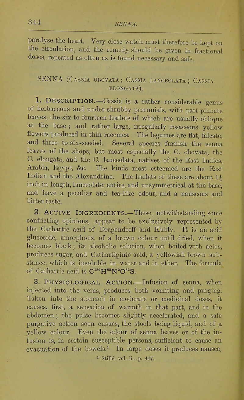 SENNA. paralyse the heart. Very close watch must therefore be kept on the cii'culation, and the remedy should be given in fractional doses^ repeated as often as is found necessary and safe. SENISTA (Cassia obovata ; Cassia laxceolata ; Cassia elohgata). 1. Description.—Cassia is a rather considerable genus of herbaceous and under-shrubby perennials, with pari-pinnate leaves, the six to fourteen leaflets of which are usually oblique at the base ; and rather large, irregularly rosaceous yellow flowers produced in thin racemes. The legumes are flat, falcate, and three to six-seeded. Several species furnish the senna leaves of the shops, but most especially the C. obovata, the C. elougata, and the C. lanceolata, natives of the East Indies, Arabia, Egypt, &c. The kinds most esteemed are the East Indian and the Alexandrine. The leaflets of these are about 1^ inch in length, lanceolate, entire, and unsymmetrical at the base, and have a peculiar and tea-like odour, and a nauseous and bitter taste. 2. Active Ingredients.—These, notwithstanding some conflicting opinions, appear to be exclusively represented by the Cathartic acid of Dragendorff and Kubly. It is an acid glucoside, amorphous, of a brov^n colour until dried, when it becomes black; its alcoholic solution, when boiled with acids, produces sugar, and Cathartiginic acid, a yellowish brown sub- stance, which is insoluble in water and in ether. The formula of Cathartic acid is C^^H'^N'CS. 3. Physiological Action.—Infusion of senna, when injected into the veins, produces both vomiting and purging. Taken into the stomach in moderate or medicinal doses, it causes, first, a sensation of warmth in that part, and in the abdomen ; the pulse becomes slightly accelerated, and a safe purgative action soon ensues, the stools being liquid, and of a yellow colour. Even the odour of senna leaves or of the in- fusion is, in certain susceptible persons, sufficient to cause an evacuation of the bowels.^ In large doses it produces nausea, 1 Stille, vol. ii., p. 447.