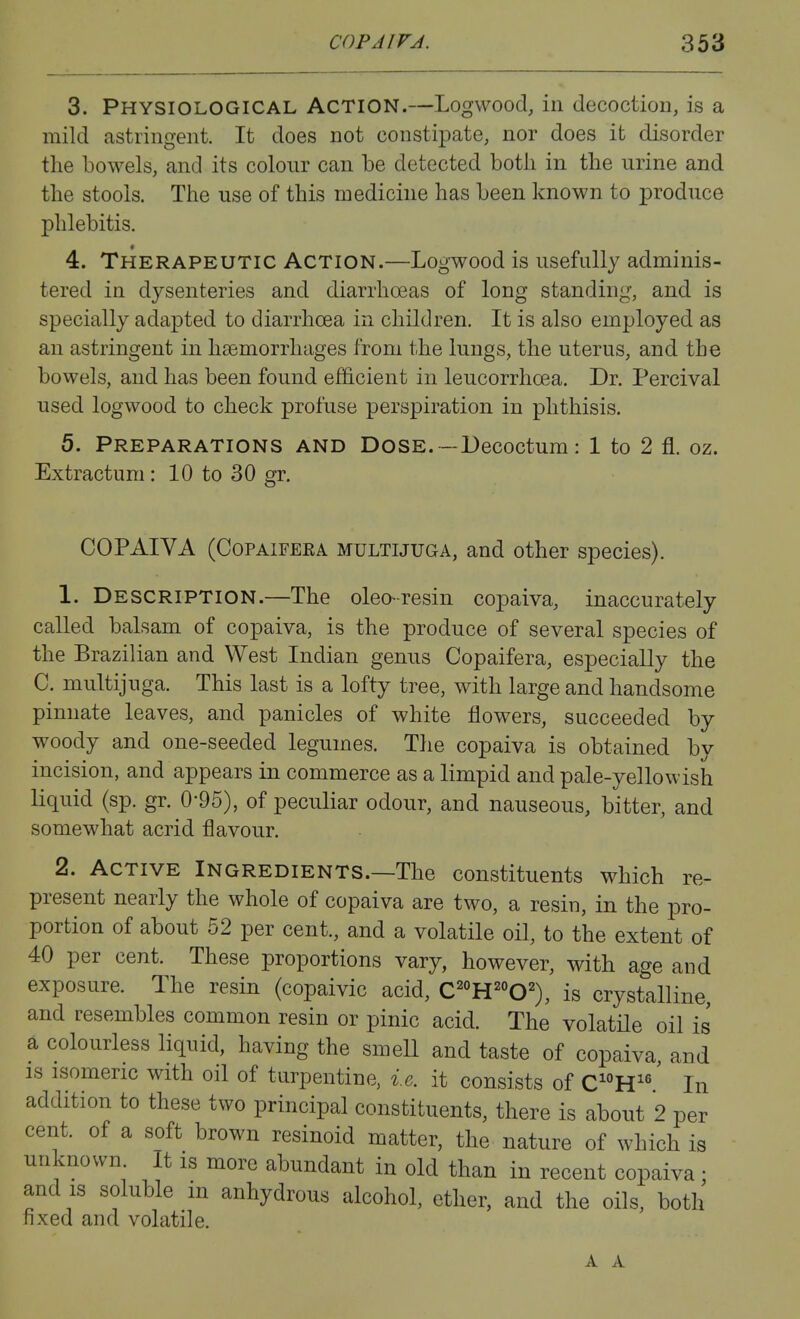 3. Physiological Action.—Logwood, in decoction, is a mild astringent. It does not constipate, nor does it disorder the bowels, and its colour can be detected both in the urine and the stools. The use of this medicine has been known to produce phlebitis. 4. Therapeutic Action.—Logwood is usefully adminis- tered in dysenteries and diarrhoeas of long standing, and is specially adapted to diarrhoea in children. It is also employed as an astringent in haemorrhages from the lungs, the uterus, and the bowels, and has been found efficient in leucorrhoea. Dr. Percival used logwood to check profuse perspiration in phthisis. 5. Preparations and Dose.—Decoctum: 1 to 2 fl. oz. Extractum: 10 to 30 gr. COPAIVA (CoPAiFERA MULTIJUGA, and other species). 1. Description.—The oleo-resin copaiva, inaccurately called balsam of copaiva, is the produce of several species of the Brazilian and West Indian genus Copaifera, especially the C. multijuga. This last is a lofty tree, with large and handsome pinnate leaves, and panicles of white flowers, succeeded by woody and one-seeded legumes. The copaiva is obtained by incision, and appears in commerce as a limpid and pale-yellowish liquid (sp. gr. 0-95), of peculiar odour, and nauseous, bitter, and somewhat acrid flavour. 2. Active Ingredients.—The constituents which re- present nearly the whole of copaiva are two, a resin, in the pro- portion of about 62 per cent., and a volatile oil, to the extent of 40 per cent. These proportions vary, however, with age and exposure. The resin (copaivic acid, C^°H^°0^), is crystalline, and resembles common resin or pinic acid. The volatile oil is a colourless liquid, having the smell and taste of copaiva, and IS isomeric with oil of turpentine, i.e. it consists of CH^^' In addition to these two principal constituents, there is about 2 per cent, of a soft brown resinoid matter, the nature of which is unknown It is more abundant in old than in recent copaiva ; and IS soluble m anhydrous alcohol, ether, and the oils, both fixed and volatile. A A