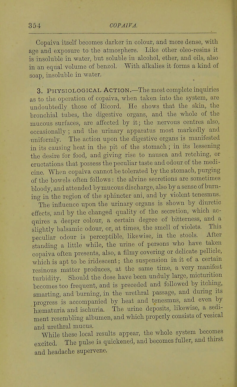 Copaiva itself becomes darker in colour, and more dense, with age and exposure to the atmosphere. Like other oleo-resins it is insoluble in water, but soluble in alcohol, ether, and oils, also in an equal volume of benzol. With alkalies it forms a kind of soap, insoluble in water. « 3. Physiological Action.—The most complete inquiries as to the operation of copaiva, when taken into the system, are undoubtedly those of Eicord. He shows that the skin, the bronchial tubes, the digestive organs, and the whole of the mucous surfaces, are affected by it; the nervous centres also, occasionally ; and the urinary apparatus most markedly and uniformly. The action upon the digestive organs is manifested in its causing heat in the pit of the stomach; in its lessening the desire for food, and giving rise to nausea and retching, or eructations that possess the peculiar taste and odour of the medi- cine. When copaiva cannot be tolerated by the stomach, purging of the bowels often follows : the alvine secretions are sometimes bloody, and attended by mucous discharge, also by a sense of burn- ing in the region of the sphincter ani, and by violent tenesmus. The influence upon the urinary organs is shown by diuretic effects, and by the changed quality of the secretion, which ac- quires a deeper colour, a certain degree of bitterness, and a slightly balsamic odour, or, at times, the smell of violets. This peculiar odour is perceptible, likewise, in the stools. After standing a little while, the urine of persons who have taken copaiva often presents, also, a filmy covering or delicate pellicle, which is apt to be iridescent; the suspension in it of a certam resinous matter produces, at the same time, a very manifest turbidity. Should the dose have been unduly large, micturition becomes too frequent, and is preceded and foUowed by itching, smarting, and burning, in the urethral passage, and during its progress is accompanied by heat and tenesmus, and even by heematuria and ischuria. The urine deposits, Ukewise, a sedi- ment resembling albumen, and which properly consists of vesical and urethral mucus. While these local results appear, the whole system becomes excited. The pulse is quickened, and becomes fuUer, and thnst and headache supervene.