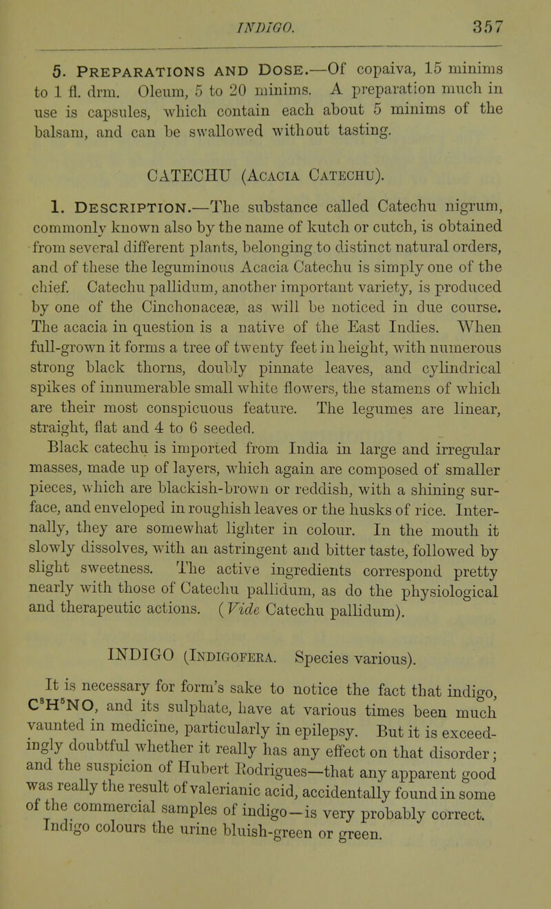 5. Preparations and Dose.—Of copaiva, 15 minims to 1 fl. drm. Oleum, 5 to 20 minims. A preparation mucli in use is capsules, which contain each about 5 minims of the balsam, and can be swallowed without tasting. CATECHU (Acacia Catechu). 1. Description.—The substance called Catechu nigrum, commonly known also by the name of kutch or cutch, is obtained •from several different plants, belonging to distinct natural orders, and of these the leguminous Acacia Catechu is simply one of the chief. Catechu pallidum, another important variety, is produced by one of the Cinchonacese, as will be noticed in due course. The acacia in question is a native of the East Indies. When full-grown it forms a tree of twenty feet in height, with numerous strong black thorns, doubly pinnate leaves, and cylindrical spikes of innumerable small white flowers, the stamens of which are their most conspicuous featiire. The legumes are linear, straight, flat and 4 to 6 seeded. Black catechu is imported from India in large and irregular masses, made up of layers, which again are composed of smaller pieces, which are blackish-brown or reddish, with a shining sur- face, and enveloped in roughish leaves or the husks of rice. Inter- nally, they are somewhat lighter in colour. In the mouth it slowly dissolves, with an astringent and bitter taste, followed by slight sweetness. The active ingredients correspond pretty nearly with those of Catechu pallidum, as do the physiological and therapeutic actions. (Vide Catechu pallidum). INDIGO (Indigofera. Species various). It is necessary for form's sake to notice the fact that indigo, C'H'NO, and its sulphate, have at various times been much vaunted in medicine, particularly in epilepsy. But it is exceed- ingly doubtful whether it really has any effect on that disorder; and the suspicion of Hubert Eodrigues-that any apparent good was really the result of valerianic acid, accidentally found in some of the commercial samples of indigo-is very probably correct. Indigo colours the urine bluish-green or green