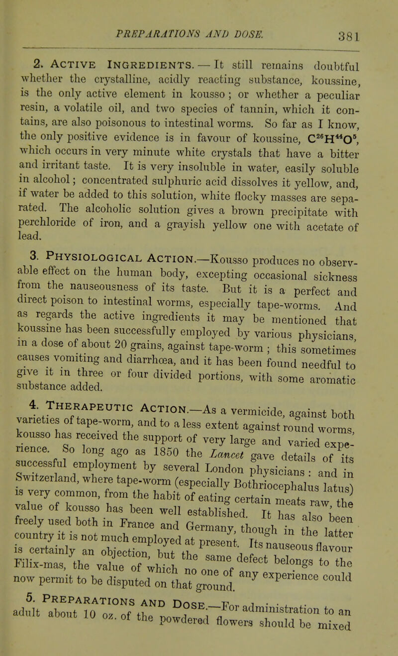 PREPARATIONS AND DOSE. 2. Active Ingredients. — It still remains doubtful whether the crystalline, acidly reacting substance, koussine, is the only active element in kousso; or whether a peculiar resin, a volatile oil, and two species of tannin, which it con- tains, are also poisonous to intestinal worms. So far as I know, the only positive evidence is in favour of koussine, C^^H**0°, which occurs in very minute white crystals that have a bitter and irritant taste. It is very insoluble in water, easily soluble in alcohol; concentrated sulphuric acid dissolves it yellow, and, if water be added to this solution, white flocky masses are sepa- rated. The alcoholic solution gives a brown precipitate with perchloride of iron, and a grayish yellow one with acetate of lead, 3. Physiological Action.—Kousso produces no observ- able effect on the human body, excepting occasional sickness from the nauseousness of its taste. But it is a perfect and direct poison to intestinal worms, especially tape-worms And as regards the active ingredients it may be mentioned that koussme has been successfully employed by various physicians in a dose of about 20 grains, against tape-worm ; this sometimes causes vomiting and diarrhoea, and it has been found needful to give It m three or four divided portions, with some aromatic substance added. 4 Therapeutic Action.-As a vermicide, against both varieties of tape-worm, and to a less extent against round worms kousso has received the support of very largt and varied eT-' nence So long ago as 1850 the Xan..« gave details of to success ul employment by several London Lsictns and in Switzerland, where tape-worm (especially BotLL pha,u;i^ IS very common, from the habit of eating certain meats rlw 2 value of kousso has been well estflbli'^Tipri n x. ^'^^'^^^ freely used both in France and Sma y hoi'ht £° Wer country it is not much employed at Dresent Tfl^ I is certainly an objection bnf rt/ . ^useous flavour Filix-mas.'^^he ^^^7^11^%^''''' ^''''S' *° '^^ now permit to be di;uttthaT;rd ^^''^^ >wu oz. ot the powdered flowers should be mixed