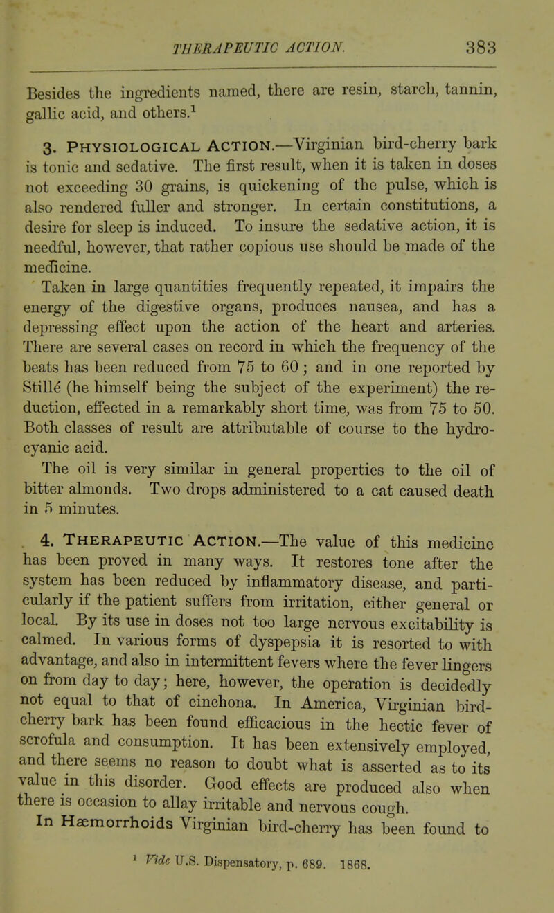 Besides the ingredients named, there are resin, starch, tannin, gallic acid, and others.-^ 3. Physiological Action—Virginian bird-cherry bark is tonic and sedative. The first result, when it is taken in doses not exceeding 30 grains, is quickening of the pulse, which is also rendered fuller and stronger. In certain constitutions, a desire for sleep is induced. To insure the sedative action, it is needful, however, that rather copious use should be made of the medicine. Taken in large quantities frequently repeated, it impairs the energy of the digestive organs, produces nausea, and has a depressing effect upon the action of the heart and arteries. There are several cases on record in which the frequency of the beats has been reduced from 75 to 60 ; and in one reported by Stills (he himself being the subject of the experiment) the re- duction, effected in a remarkably short time, was from 75 to 50. Both classes of result are attributable of course to the hydro- cyanic acid. The oil is very similar in general properties to the oil of bitter almonds. Two drops administered to a cat caused death in 5 minutes. . 4. Therapeutic Action.—The value of this medicine has been proved in many ways. It restores tone after the system has been reduced by inflammatory disease, and parti- cularly if the patient suffers from irritation, either general or local. By its use in doses not too large nervous excitability is calmed. In various forms of dyspepsia it is resorted to with advantage, and also in intermittent fevers where the fever lingers on from day to day; here, however, the operation is decidedly not equal to that of cinchona. In America, Virginian bird- cherry bark has been found efficacious in the hectic fever of scrofula and consumption. It has been extensively employed, and there seems no reason to doubt what is asserted as to its value m this disorder. Good effects are produced also when there is occasion to allay irritable and nervous cough. In Haemorrhoids Virginian bird-cherry has been found to 1 Vide U.S. Dispensatory, p. 689. 1868.