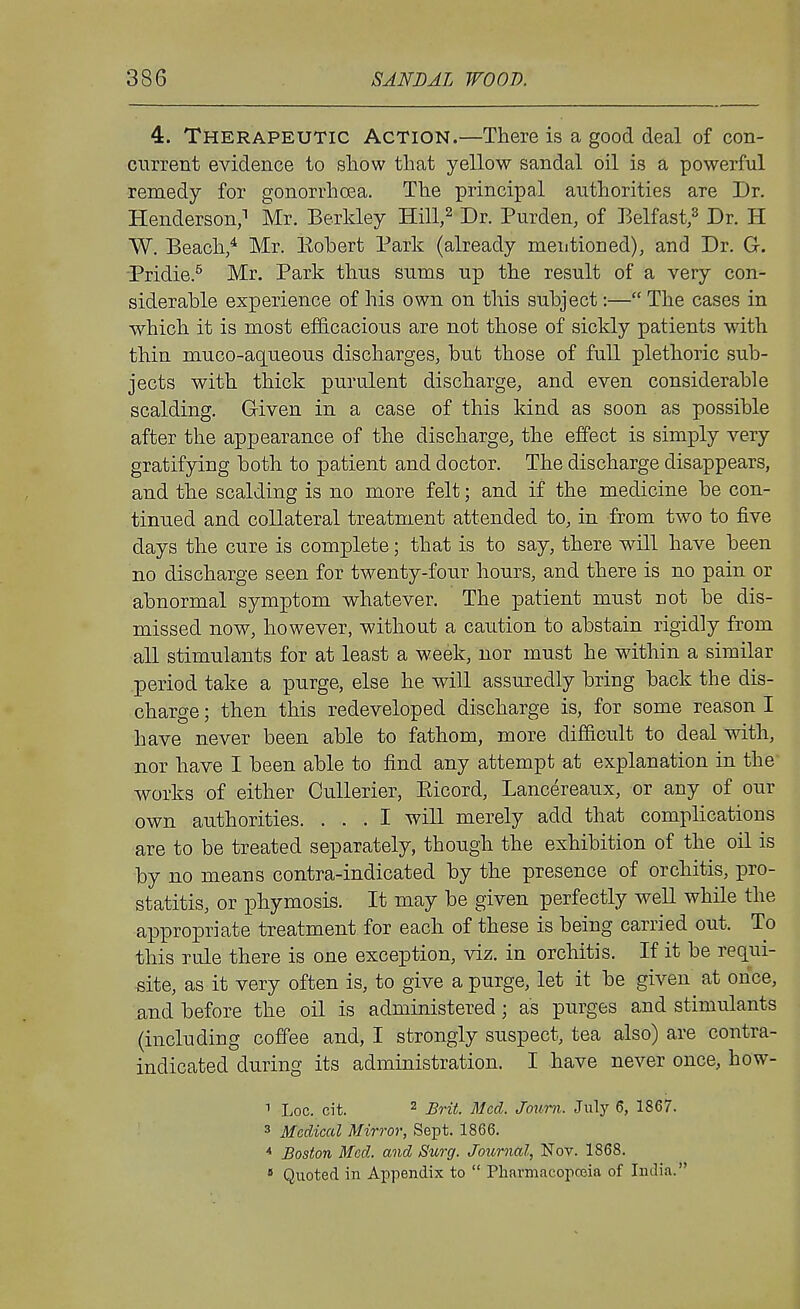 4. Therapeutic Action.—There is a good deal of con- current evidence to show that yellow sandal oil is a powerful remedy for gonorrhoea. The principal authorities are Dr. Henderson, Mr. Berkley Hill,^ Dr. Purden, of Belfast/ Dr. H W. Beach,* Mr. Eohert Park (already mentioned), and Dr. Gr. ■Pridie.^ Mr. Park thus sums up the result of a very con- siderable experience of his own on this subject:— The cases in which it is most efficacious are not those of sickly patients with thin muco-aqueous discharges, but those of fuU plethoric sub- jects with thick purulent discharge, and even considerable scalding. Given in a case of this kind as soon as possible after the appearance of the discharge, the effect is simply very gratifying both to patient and doctor. The discharge disappears, and the scalding is no more felt; and if the medicine be con- tinued and collateral treatment attended to, in from two to five days the cure is complete; that is to say, there will have been no discharge seen for twenty-four hours, and there is no pain or abnormal symptom whatever. The patient must not be dis- missed now, however, without a caution to abstain rigidly from all stimulants for at least a week, nor must he within a similar .period take a purge, else he will assuredly bring back the dis- charge ; then this redeveloped discharge is, for some reason I have never been able to fathom, more difficult to deal with, nor have I been able to find any attempt at explanation in the works of either Cullerier, Eicord, Lancereaux, or any of our own authorities. ... I will merely add that complications are to be treated separately, though the exhibition of the oil is by no means contra-indicated by the presence of orchitis, pro- statitis, or phymosis. It may be given perfectly well while the appropriate treatment for each of these is being carried out. To this rule there is one exception, viz. in orchitis. If it be requi- site, as it very often is, to give a purge, let it be given at once, and before the oil is administered; as purges and stimulants (including coffee and, I strongly suspect, tea also) are contra- indicated during its administration. I have never once, how- Log. cit. ^ Brit. Med. Joxmi. July 6, 1867. 3 Medical Mirror, Sept. 1866. '* Boston Med. and Surg. Journal, Nov. 1868. * Quoted in Appendix to  Pharmacopeia of India.