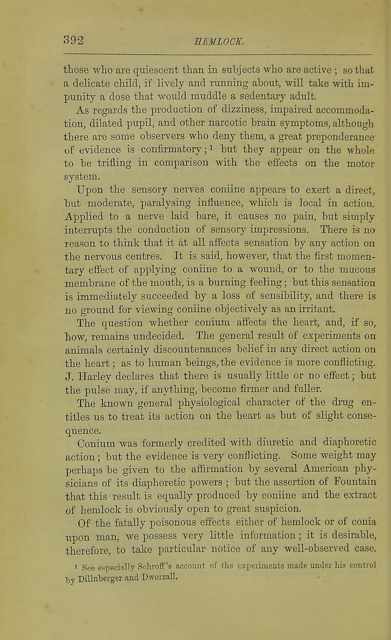 those who are quiescent than in snhjects who are active ; so that a delicate child, if lively and running about, will take with im- punity a dose that would muddle a sedentary adult. As regards the production of dizziness, impaired accommoda- tion, dilated pupil, and other narcotic brain symptoms, although there are some observers who deny them, a great preponderance of evidence is confirmatory;! but they appear on the whole to be trifling in comparison with the effects on the motor system. Upon the sensory nerves coniine appears to exert a direct, bat moderate, paralysing influence, which is local in action. Applied to a nerve laid bare, it causes no pain, but simply interrupts the conduction of sensory impressions. There is no reason to think that it at all affects sensation by any action on the nervous centres. It is said, however, that the first momen- tary effect of applying coniine to a wound, or to the mucous membrane of the mouth, is a burning feeling; but this sensation is immediately succeeded by a loss of sensibility, and there is no ground for viewing coniine objectively as an irritant. The question whether conium affects the heart, and, if so, how, remains undecided. The general result of experiments on animals certainly discountenances belief in any direct action on the heart; as to human beings, the evidence is more conflicting. J. Harley declares that there is usually little or no effect; but the pulse may, if anything, become firmer and fuller. The known general physiological character of the drug en- titles us to treat its action on the heart as but of slight conse- quence. Conium was formerly credited with diuretic and diaphoretic action; but the evidence is very conflicting. Some weight may perhaps be given to the affirmation by several American phy- sicians of its diaphoretic powers ; but the assertion of Fountain that this result is equally produced by coniine and the extract of hemlock is obviously open to great suspicion. Of the fatally poisonous effects either of hemlock or of conia upon man, we possess very little information; it is desirable, therefore, to take particular notice of any well-observed case. 1 Rpe especially Sr.liroff's account of the cxperimeuts made under his control by Dillnberger and Dworzall.