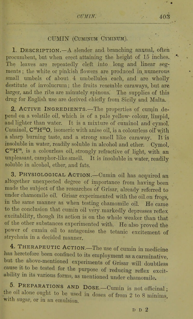 CUMIN (CuMiNUM Cyminum). 1. Description.—A slender and branching annual, often procumbent, but when erect attaining the height of 15 inches. The leaves are repeatedly cleft into long and linear seg- ments ; the white or pinkish flowers are produced in numerous small umbels of about 4 umbellules each, and are wholly destitute of involucrum; the fruits resemble caraways, but are larger, and the ribs are minutely spinous' The supplies of this drug for English use are derived chiefly from Sicily and Malta. 2. Active Ingredients.—The properties of cumin de- pend on a volatile oil, which is of a pale yellow- colour, limpid, and lighter than water. It is a mixture of cuminol and cymol. Cuminol, C^°H^^O, isomeric with anise oil, is a colourless oil* with a sharp burning taste, and a strong smell like caraway. It is insoluble in water, readily soluble in alcohol and ether. Cymol, CH^*, is a colourless oil, strongly refractive of light, with an unpleasant, camphor-like smeU. It is insoluble in water, readily soluble in alcohol, ether, .and fats. 3. Physiological Action.—Cumin oil has acquired an altogether unexpected degree of importance from having been made the subject of the researches of Grisar, already referred to under chamomile oil. Grisar experimented with the oil.on frogs, in the same manner as when testing chamomile oH. He came to the conclusion that cumin oil very.markedly depresses reflex excitability, though its action is on the whole weaker than that of the other substances experimented with. He also proved the power of cumin oil to antagonise the tetanic excitement of strychnia in a decided manner. 4. Therapeutic Action.—The use of cumin in medicine has heretofore been confined to its employment as a carminative but the above-mentioned experiments of Grisar will doubtless cause It to be tested for the purpose of reducing reflex excit- ubihty m Its various forms, as mentioned under chamomile. 5. Preparations and DosE.-Cumin is not officinal • the oil alone ought to be used in doses of from 2 to 8 minims, with sugar, or in an emulsion. D D 2