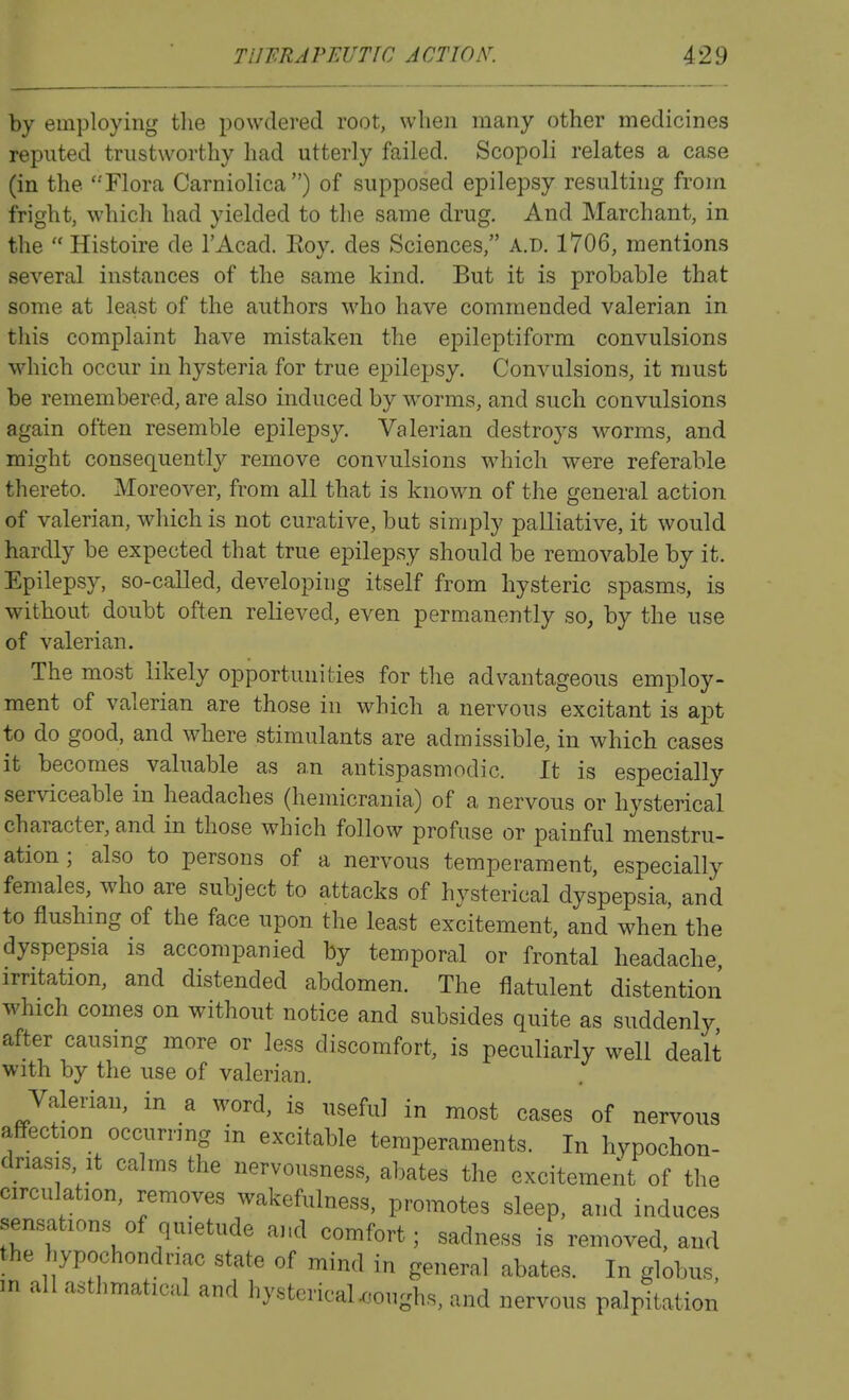 by employing the powdered root, when many other medicines reputed trustworthy had utterly failed. Scopoli relates a case (in the '-'Flora Carniolica) of supposed epilepsy resulting from fright, which had yielded to the same drug. And Marchant, in the  Histoire de I'Acad. Roy. des Sciences, a.d. 1706, mentions several instances of the same kind. But it is probable that some at least of the authors who have commended valerian in this complaint have mistaken the epileptiform convulsions which occur in hysteria for true epilepsy. Convulsions, it must be remembered, are also induced by wwms, and such convulsions again often resemble epilepsy. Valerian destroys worms, and might consequently remove convulsions which were referable thereto. Moreover, from all that is known of the general action of valerian, which is not curative, but simply palliative, it would hardly be expected that true epilepsy should be removable by it. Epilepsy, so-called, developing itself from hysteric spasms, is without doubt often relieved, even permanently so, by the use of valerian. The most likely opportunities for the advantageous employ- ment of valerian are those in which a nervous excitant is apt to do good, and where stimulants are admissible, in which cases it becomes valuable as an antispasmodic. It is especially serviceable in headaches (hemicrania) of a nervous or hysterical character, and in those which follow profuse or painful menstru- ation ; also to persons of a nervous temperament, especially females, who are subject to attacks of hysterical dyspepsia, and to flushing of the face upon the least excitement, and when the dyspepsia is accompanied by temporal or frontal headache irritation, and distended abdomen. The flatulent distention which comes on without notice and subsides quite as suddenly after causing more or less discomfort, is peculiarly well dealt with by the use of valerian. Valerian, in a word, is useful in most cases of nervous affection occurrmg in excitable temperaments. In hypochon- driasis it calms the nervousness, abates the excitement of the circulation, removes wakefulness, promotes sleep, and induces sensations of quietude and comfort; sadness is removed, and the hypochondriac state of mind in general abates. In globus, m all asthmatical and hystcricaUoughs, and nervous palpitation