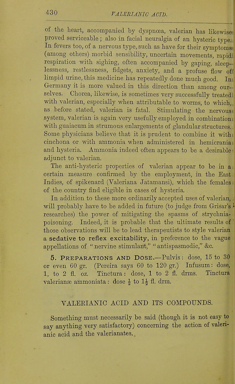 of the heart, accompanied by dyspnoea, valerian has likewisee proved serviceable ; also in facial neuralgia of an hysteric type.;. In fevers too, of a nervous type, such as have for their symptomss (among others) morbid sensibility, uncertain movements, rapid! i respiration with sighing, often accompanied by gaping, sleep-j| lessness, restlessness, fidgets, anxiety, and a profuse flow off limpid urine, this medicine has repeatedly done much good. Inil; Germany it is more valued in this direction than among our-!i selves. Chorea, likewise, is sometimes very successfully treated! with valerian, especially when attributable to worms, to which,, as before stated, valerian is fatal. Stimulating the nervous 5 system, valerian is again very usefully employed in combinationi: with guaiacumin strumous enlargements of glandular structures... Some physicians believe that it is prudent to combine it withi cinchona or with ammonia when administered in hemicraniai and hysteria. Ammonia indeed often appears to be a desirable' adjunct to valerian. The anti-hysteric properties of valerian appear to be in aij certain measure confirmed by the employment, in the East;! Indies, of spikenard (Valeriana Jatamansi), which the females li of the country find eligible in cases of hysteria. In addition to these more ordinarily accepted uses of valerian, ,| will probably have to be added in future (to judge from Grisar's ^ researches) the power of mitigating the spasms of strychnia- ■ poisoning. Indeed, it is probable that the ultimate results of; those observations will be to lead therapeutists to style valerian a sedative to reflex excitability, in preference to the vague appellations of  nervine stimulant,  antispasmodic, &c, 5. Preparations and Dose.—Pulvis: dose, 15 to 30 | or even 60 gr. (Pereira says 60 to 120 gr.) Infusum: dose, 1, to 2 fl. oz. Tinctura: dose, 1 to 2 fl. drms. Tinctura Valerianae ammoniata: dose \ to \\ fl. drm. VALEEIANIC ACID AND ITS COMPOUNDS. Something must necessarily be said (though it is not easy to say anything very satisfactory) concerning the action of valeri- anic acid and the valerianates..