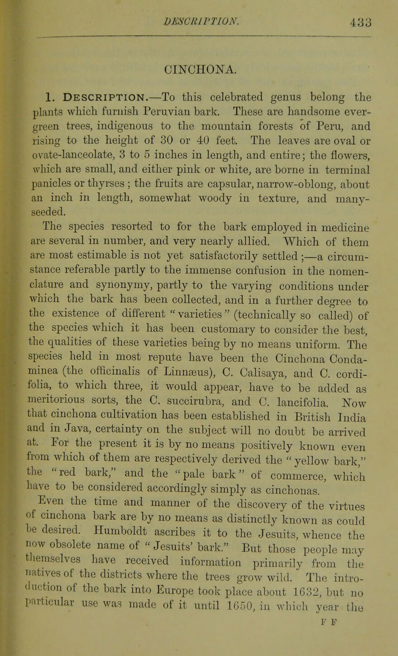 CINCHONA. 1. Description.—To this celebrated genus belong the plants which furnish Peruvian bark. These are handsome ever- green trees, indigenous to the mountain forests of Peru, and rising to the height of 30 or 40 feet. The leaves are oval or ovate-lanceolate, 3 to 5 inches in length, and entire; the flowers, which are small, and either pink or white, are borne in terminal panicles or thyrses ; the fruits are capsular, narrow-oblong, about an inch in length, somewhat woody in texture, and many- seeded. The species resorted to for the bark employed in medicine are several in number, and very nearly allied. Which of them are most estimable is not yet satisfactorily settled ;—a circum- stance referable partly to the immense confusion in the nomen- clature and synonymy, partly to the varying conditions under which the bark has been collected, and in a further degree to the existence of different  varieties  (technically so called) of the species which it has been customary to consider the best, the qualities of these varieties being by no means uniform. The species held in most repute have been the Cinchona Conda- minea (the officinalis of Linn^us), C. Calisaya, and C. cordi- folia, to which three, it would appear, have to be added as meritorious sorts, the C. succirubra, and C. lancifolia. Now that cinchona cultivation has been established in British India and in Java, certainty on the subject will no doubt be arrived at. For the present it is by no means positively known even from which of them are respectively derived the  yellow bark, the red bark, and the pale bark of commerce, which have to be considered accordingly simply as cinchonas. Even the time and manner of the discovery of the virtues of cinchona bark are by no means as distinctly known as could be desired. Humboldt ascribes it to the Jesuits, whence the now obsolete name of Jesuits' bark. But those people may themselves have received information primarily from the natives of the districts where the trees grow wild. The intro- duction of the bark into Europe took place about 1632, but no particular use was made of it until 1650, in whicli year tlie F F
