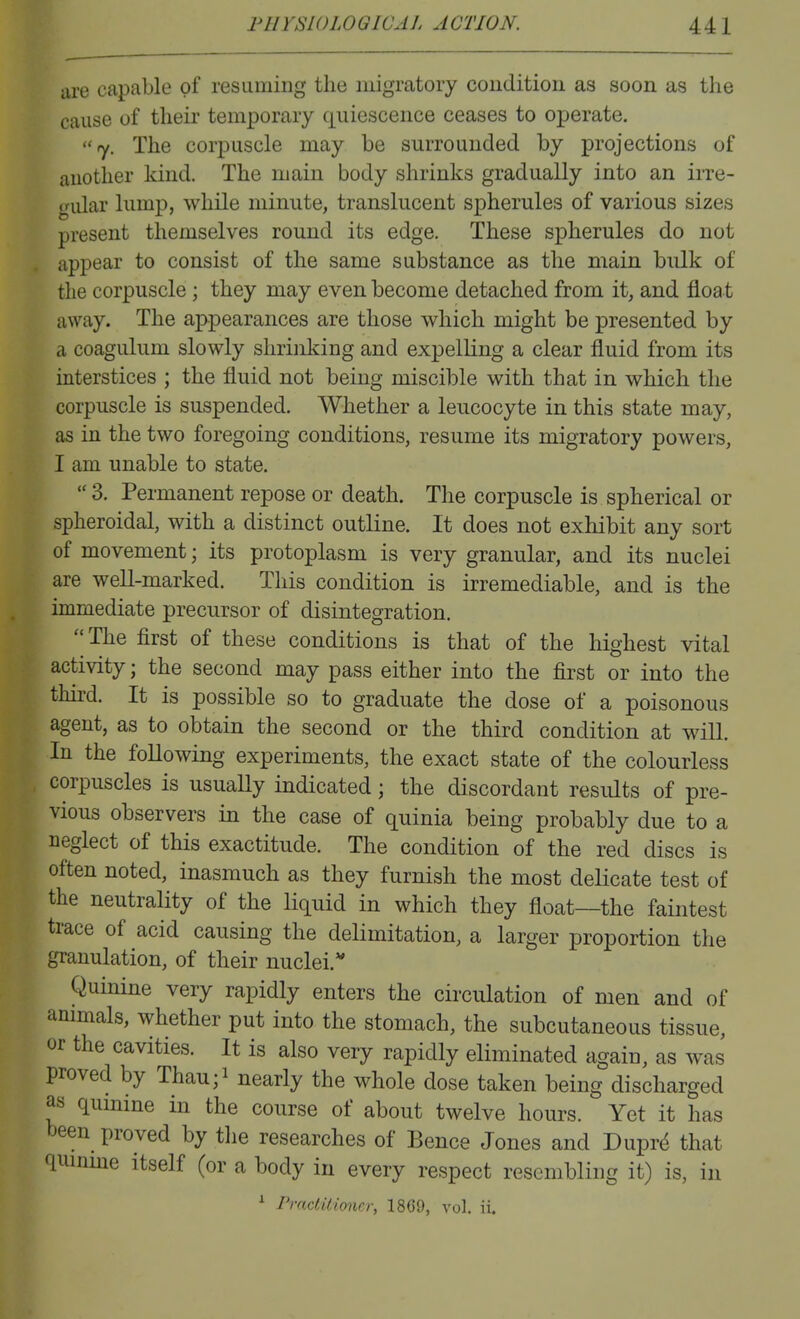 are capable of resuming the migratory coudition as soon as the cause of their temporary quiescence ceases to operate. fy. The corpuscle may be surrounded by projections of another kind. The main body shrinks gradually into an irre- gular lump, while minute, translucent spherules of various sizes present themselves round its edge. These spherules do not appear to consist of the same substance as the main bulk of the corpuscle ; they may even become detached from it, and floa t away. The appearances are those which might be presented by a coagulum slowly shrinking and expelling a clear fluid from its interstices ; the fluid not being miscible with that in which the corpuscle is suspended. Whether a leucocyte in this state may, as in the two foregoing conditions, resume its migratory powers, I am unable to state.  3. Permanent repose or death. The corpuscle is spherical or spheroidal, with a distinct outline. It does not exhibit any sort of movement; its protoplasm is very granular, and its nuclei are well-marked. This condition is irremediable, and is the immediate precursor of disintegration. ''The first of these conditions is that of the highest vital activity; the second may pass either into the first or into the third. It is possible so to graduate the dose of a poisonous agent, as to obtain the second or the third condition at will. In the following experiments, the exact state of the colourless corpuscles is usually indicated; the discordant results of pre- vious observers in the case of quinia being probably due to a neglect of this exactitude. The condition of the red discs is often noted, inasmuch as they furnish the most deUcate test of the neutrality of the liquid in which they float—the faintest trace of acid causing the delimitation, a larger proportion the granulation, of their nuclei.'' Quinine very rapidly enters the circulation of men and of ammals, whether put into the stomach, the subcutaneous tissue, or the cavities. It is also very rapidly eliminated again, as was proved by Thau;i nearly the whole dose taken being discharged as qumme in the course of about twelve hours. Yet it has been proved by the researches of Bence Jones and Dupr4 that quinme itself (or a body in every respect resembling it) is, in ^ Practitimicr, 1869, vol. ii.