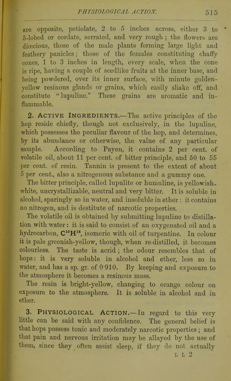 are opposite, petiolate, 2 to 5 inches across, either 3 to 5-lobcd or cordate, serrated, and very rough ; the flowers are dioecious, those of the male plants forming large light and feathery panicles; those of the females constituting chaffy cones, 1 to 3 inches in length, every scale, when the cone is ripe, having a couple of seedlike fruits at the inner base, and being powdered, over its inner surface, with minute golden- yellow resinous glands or grains, which easily shake off, and constitute lupuline. These grains are aromatic and in- flammable. 2. Active Ingredients.—The active principles of the hop reside chiefly, though not exclusively, in the lupuline, which possesses the peculiar flavour of the hop, and determines, by its abundance or otherwise, the value of any particular sample. According to Payen, it contains 2 per cent, of volatile oil, about 11 per cent, of bitter principle, and 50 to 55 per cent, of resin. Tannin is present to the extent of about 5 per cent., also a nitrogenous substance and a gummy one. The bitter principle, called lupulite or humuline, is yellowish- white, uncrystallizable, neutral and very bitter. It is soluble in alcohol, sparingly so in water, and insoluble in ether : it contains no nitrogen, and is destitute of narcotic properties. The volatile oil is obtained by submitting lupuline to distilla- tion with water: it is said to consist of an oxygenated oil and a hydrocarbon, CH, isomeric with oil of turpentine. In colour it is pale greenish-yellow, though, when re-distilled, it becomes colourless. The taste is acrid ; the odour resembles that of hops: it is very soluble in alcohol and ether, less so in water, and has a sp. gr. of 0-910. By keeping and exposure to the atmosphere it becomes a resinous mass. The resin is bright-yellow, changing to orange colour on exposure to the atmosphere. It is soluble in alcohol and in ether. 3. Physiological Action.—In regard to this very little can be said with any confidence. The general belief is that hops possess tonic and moderately narcotic properties ; and that pain and nervous irritation may be allayed by the use of them, since they often assist sleep, if they do not actually L L 2