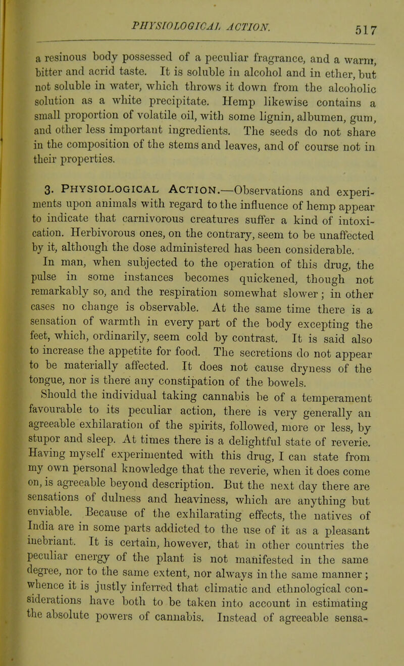 PHYSrOLOGICAL ACTION. a resinous body possessed of a peculiar fragrance, and a warm, bitter and acrid taste. It is soluble in alcohol and in ether, but not soluble in water, which throws it down from the alcoholic solution as a white precipitate. Hemp likewise contains a small proportion of volatile oil, with some lignin, albumen, gum, and other less important ingredients. The seeds do not share in the composition of the stems and leaves, and of course not in their properties. 3. PHYSIOLOGICAL ACTION.—Observations and experi- ments upon animals with regard to the influence of hemp appear to indicate that carnivorous creatures suffer a kind of intoxi- cation. Herbivorous ones, on the contrary, seem to be unaffected by it, although the dose administered has been considerable. In man, when subjected to the operation of this drug, the pulse in some instances becomes quickened, though not remarkably so, and the respiration somewhat slower; in other cases no change is observable. At the same time there is a sensation of warmth in every part of the body excepting the feet, which, ordinarily, seem cold by contrast. It is said also to increase the appetite for food. The secretions do not appear to be materially affected. It does not cause dryness of the tongue, nor is there any constipation of the bowels. Should the individual taking cannabis be of a temperament favourable to its peculiar action, there is very generally an agreeable exhilaration of the spirits, followed, more or less, by stupor and sleep. At times there is a delightful state of reverie. Having myself experimented with this drug, I can state from my own personal knowledge that the reverie, when it does come on, is agreeable beyond description. But the next day there are sensations of dulness and heaviness, which are anything but enviable. Because of the exhilarating effects, the natives of India are in some parts addicted to the use of it as a pleasant mebriant. It is certain, however, that in other countries the peculiar energy of the plant is not manifested in the same degree, nor to the same extent, nor always in the same manner; whence it is justly inferred that climatic and ethnological con- siderations have both to be taken into account in estimating the absolute powers of cannabis. Instead of agreeable sensa-