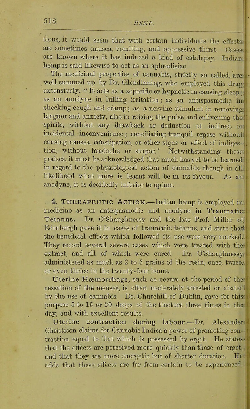 limp. tions, it would seeiu that with certain individuals the effects are sometimes nausea, vomiting, and oppressive thirst. Cases are known where it has induced a kind of catalepsy. Indiam^ hemp is said likewise to act as an aphrodisiac. I The medicinal properties of cannabis, strictly so called, are - . well summed up by Dr. Glendinning, who employed this drug: extensively,  It acts as a soporific or hypnotic in causing,sleep ;: as an anodyne in lulling irritation; as an antispasmodic im checking cough and cramp; as a nervine stimulant in remoVino languor and anxiety, also in raising the pulse and enlivening the spirits, without any drawback or deduction of indirect onj incidental inconvenience ; conciliating tranquil repose withoutt | causing nausea, colistipation, or other signs or effect ofindiges- f tion, without Iteadache or stupor. Notwithstanding these praises, it must be acknowledged that' much has yet to be learned in regard to the physiological action of cannabis, though in all likelihood what more is learnt will be in its favour. As an anodyne, it is decidedly inferior to opium. 4. Therapeutic Action.—Indian hemp is employed in medicine as an antispasmodic and anodyne in Traumatic Tetanus. Dr. O'Shaughnessy and the late Prof. Miller ot Edinburgh gave it in cases of traumatic tetanus, and state thatl the beneficial effects which followed its use were very marked. They record several severe cases which were treated with the extract, and all of which were cured. Dr. O'Shaughnessy administered as much as 2 to 3 grains of the resin, once, twice, or even thrice in the twenty-four hours. Uterine Haemorrhage, such as occurs at the period of the cessation of the menses, is often moderately arrested or abated by the use of cannabis. Dr. Churchill of Dublin, gave for this purpose 5 to 15 or 20 drops of the tincture three times in the day, and with excellent results. Uterine contraction during labour.—Dr. Alexander.) Christison claims for Cannabis Indica a power of promoting con- -1 traction equal to that which is possessed by ergot. He states-^ that the effects are perceived more quickly than those of ergot, ,r and that they are more energetic but of shorter duration. He? adds that these effects are far from certain to be experienced.