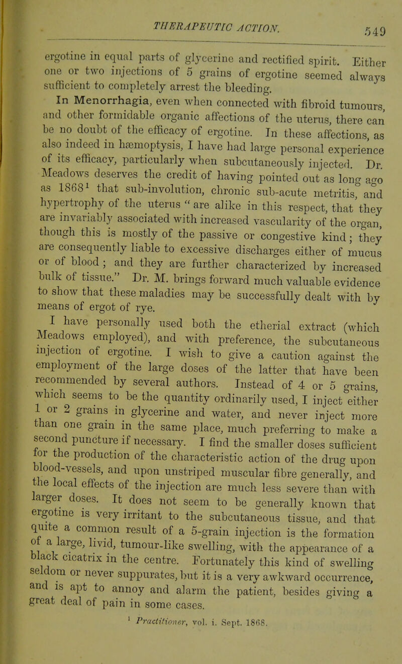 ergotine in equal parts of glycerine and rectified spirit. Either one or two injections of 5 grains of ergotine seemed always sufficient to completely arrest the bleeding. In Menorrhagia, even when connected with fibroid tumours and other formidable organic affections of the uterus, there can be no doubt of the efficacy of ergotine. In these affections as also indeed in haemoptysis, I have had large personal experience of its efficacy, particularly when subcutaneously injected Dr Meadows deserves the credit of having pointed out as long a^ro as 18681 that sub-involution, chronic sub-acute metritis^and hypertrophy of the uterus are alike in this respect, that^hey are invariably associated with increased vascularity of the organ, though this is mostly of the passive or congestive kind; they are consequently liable to excessive discharges either of mucus or of blood ; and they are further characterized by increased bulk of tissue. Dr. M. brings forward much valuable evidence to show that these maladies may be. successfully dealt with by means of ergot of rye. I have personally used both the etherial extract (which Meadows employed), and with preference, the subcutaneous injection of ergotine. I wish to give a caution against the employment of the large doses of the latter that have been recommended by several authors. Instead of 4 or 5 grains which seems to be the quantity ordinarily used, I inject either 1 or 2 grains m glycerine and water, and never inject more than one gram in the same place, much preferring to make a second puncture if necessary. I find the smaller doses sufficient lor the production of the characteristic action of the drug upon blood-vessels, and upon unstriped muscular fibre generally and the local effects of the injection are much less severe than with larger doses. It does not seem to be generally known that ergotme is very irritant to the subcutaneous tissue, and that quite a common result of a 5-grain injection is the formation 0 a large, livid, tumour-like swelling, with the appearance of a black cicatrix in the centre. Fortunately this kind of swelling seldom or never suppurates, but it is a very awkward occurrence, and IS apt to annoy and alarm the patient, besides giving a great deal of pain in some cases. ' Practitioner, vol. i. Sept. 1868.