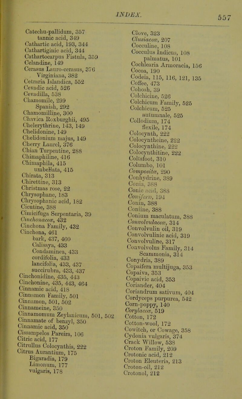 Catechu-pallidum, 357 tannic acid, 349 Cathartic acid, 193, 344 Catliartigiuic acid, 344 Cathartocarpus Fistula, 359 Celandine, 149 Cerasus Lanro-cerasus, 37G Virginiana, 382 Cetraria Islandica, 552 Cevadic acid, 526 Cevadilla, 538 Clianiomile, 299 Spanish, 292 Chamomilline, 300 Chavica Roxburghii, 495 Chelerythrine, 143, 149 Chelidonine, 149 Chelidoniiim niajus, 149 Cherry Laurel, 376 Chian Turpentine, 288 Chimaphiline, 416 Chimaphila, 415 umbellata, 415 Chirata, 313 Chirettine, 313 Christmas rose, 22 Chrysophane, 183 Chrysophanic acid, 162 Cicutine, 388 Cimicifugn Serpentaria, 39 Cmchonacece, 432 Cinchona Family, 432 Cinchona, 461 bark, 437, 460 Calisaya, 433 Condaminea, 433 cordifolia, 433 lancifolia, 433, 437 succirubra, 433, 437 Cinchonidine, 435, 443 Cinchonine, 435, 443, 464 Cinnamic acid, 418 Cinnamon Family, 501 Cinnamon, 501, 502 Cinnameine, 350 Cinnamomum Zeylanicum, 501, 502 Cmnamate of benzyl, 350 Cinnamic acid, 350 Cissampelos Pareira, 106 Citric acid, 177 Citrullus Colocynthis, 222 Citrus Aurantium, 175 Bigaradia, 179 Li m on urn, 177 vulgaris, 178 Clove, 323 Clusiacece, 207 Cocculinc, 108 Cocculus Indicus, 108 palmatus, 101 Cochlearia Armoracia, 156 Cocoa, 190 Codeia, 115, 116, 121, 135 Coffee, 473 Cohosh, 39 Colchicine, 526 Colchicum Family, 525 Colchicum, 525 autumnale, 525 Collodium, 174 flexile, 174 Colocynth, 222 Colocyntheine, 222 Colocynthine, 222 Colocynthitine, 222 Coltsfoot, 310 Columbo, 101 Compositce, 290 Conhydrine, 389 Conia, 388 Conic acid, 388 Coovlfers), 194 Conin, 388 Coniine, 388 Conium maculatum, 388 ConvolvulacecB, 314 Convolvulin oil, 319 Convolvulinic acid, 319 Convolvuline, 317 Couvolvolus Family, 314 Scammonia, 314 Conydria, 389 Copaifera multijuga, 353 Copaira, 353 Copaivic acid, 353 Coriander, 404 Coriandrum sativum, 404 Cordyceps purpurea, 542 Corn-poppy, 140 Gorylacem, 519 Cotton, 172 Cotton-wool, 172 Cowitch, or Cowage, 358 Cydonia vulgaris, 374 Crack Willow, 538 Croton Family, 209 Crotonic acid, 212 Croton Eleuteria, 213 Croton-oil, 212 Crotonol, 212