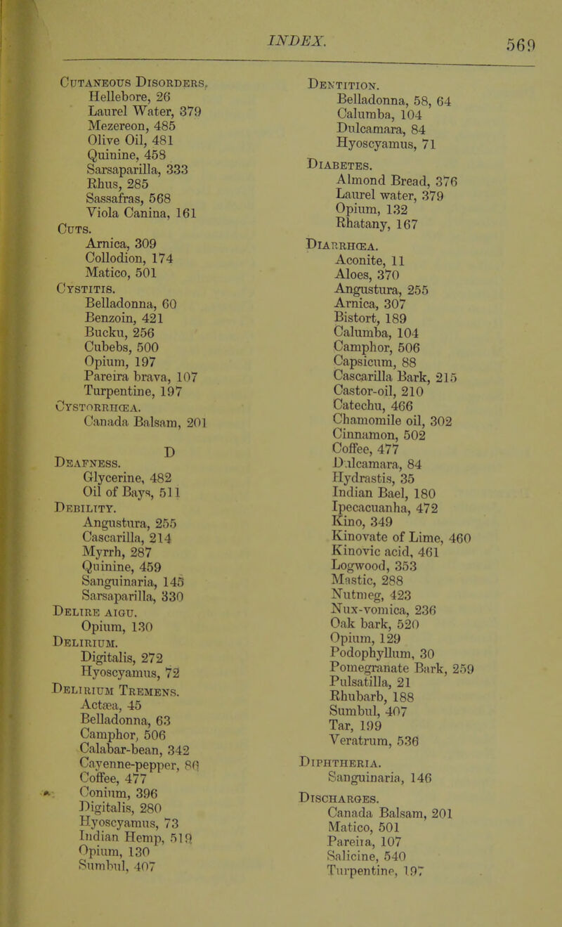 560 Cutaneous Disorders^ Hellebore, 26 Laurel Water, 879 Mezereon, 485 Olive Oil, 481 Quinine, 458 Sarsaparilla, 333 Rhus, 285 Sassafras, 568 Viola Canina, 161 Cuts. Arnica, 309 Collodion, 174 Matico, 501 Cystitis. Belladonna, 60 Benzoin, 421 Bucku, 256 Cubebs, 500 Opium, 197 Pareira brava, 107 Turpentine, 197 Cystorrhcea. Canada Balsam, 201 Deafness. ^ Glycerine, 482 Oil of Bays, 511 Debility. Angustura, 255 Cascarilla, 214 Myrrh, 287 Quinine, 459 Sanguinaria, 145 Sarsaparilla, 330 Delire aigu. Opium, 130 Delirium. Digitalis, 272 Hyoscyamus, 72 Delirium Tremens. Actsea, 45 Belladonna, 63 Camphor, 506 Calabar-bean, 342 Cayenne-pepper, 80 Coffee, 477 Conium, 396 Digitalis, 280 Hyoscyamus, 73 Indian Hemp, 519 Opium, 130 Sumbul, 407 Dentition. Belladonna, 58, 64 Caluraba., 104 Dulcamara, 84 Hyoscyamus, 71 Diabetes. Almond Bread, 376 Laurel water, 379 Opium, 132 Rhatany, 167 Diarrhcea. Aconite, 11 Aloes, 370 Angustura, 255 Arnica, 307 Bistort, 189 Calumba, 104 Camphor, 506 Capsicum, 88 Cascarilla Bark, 215 Castor-oil, 210 Catechu, 466 Chamomile oil, 302 Cinnamon, 502 Coffee, 477 Dulcamara, 84 Hydrastis, 35 Indian Bael, 180 Ipecacuanha, 472 Kino, 349 Kinovate of Lime, 460 Kinovic acid, 461 Logwood, 353 Mastic, 288 Nutmeg, 423 Nux-vomica, 236 Oak bark, 520 Opium, 129 Podophyllum, 30 Pomegranate Bark, 259 Pulsatilla, 21 Rhubarb, 188 Sumbul, 407 Tar, 199 Veratrum, 536 Diphtheria. Sanguinaria, 146 Discharges. Canada Balsam, 201 Matico, 501 Pareiia, 107 Salicine, 540