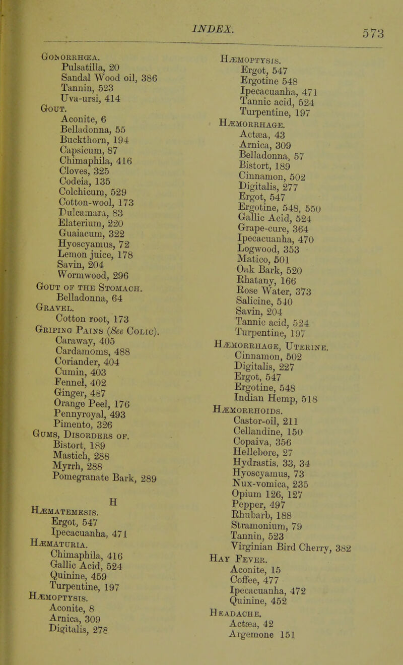 Go^ORRH(EA. Pulsatilla, 20 Sandal Wood oil, 386 Tannin, 523 Uva-ursi, 414 Gout. Aconite, 6 Belladonna, 55 Buckthorn, 194 Capsicum, 87 Chimaphila, 416 Cloves, 325 Codeia, 135 Colchicum, 529 Cotton-wool, 173 Dulcamara, 83 Elaterium, 220 Guaiacuni, 322 Hyoscyamus, 72 Lemon juice, 178 Savin, 204 Wormwood, 296 Gout of the Stomach. Belladonna, 64 Gravel. Cotton root, 173 Gripiing Pains (See Colic). Caraway, 405 Cardamoms, 488 Coriander, 404 Cumin, 403 Fennel, 402 Ginger, 467 Orange Peel, 176 Pennyroyal, 493 Pimento, 326 Gums, Disorders of. Bistort, 189 Mastich, 288 Myrrh, 288 Pomegi-anate Bark, 289 H.dEMATEMESIS. Ergot, 547 Ipecacuanha, 471 HEMATURIA. Chimaphila, 416 Gallic Acid, 524 Quinine, 459 Turpentine, 197 HEMOPTYSIS. Aconite, 8 Arnica, 309 Digitalis, 278 INDEX. HEMOPTYSIS. Ergot, 547 Ergotine 548 Ipecacuanha, 471 Tannic acid, 524 Tui-pentine, 197 Hemorrhage. Actaea, 43 Arnica, 309 Belladonna, 57 Bistort, 189 Cinnamon, 502 Digitalis, 277 Ergot, 547 Ergotine, 548, 550 Gallic Acid, 524 Grape-cure, 364 Ipecacuanha, 470 Logwood, 353 Matico, 601 Oak Bark, 520 Rhatany, 166 Rose Water, 373 Salicine, 540 Savin, 204 Tannic acid, 524 Turpentine, 197 Hemorrhage, Uterine. Cinnamon, 502 Digitalis, 227 Ergot, 547 Ergotine, 548 Indian Hemp, 518 Hemorrhoids. Castor-oil, 211 Cellandine, 150 Copaiva, 356 Hellebore, 27 Hydrastis, 33, 34 Hyoscyamus, 73 Nux-vomica, 235 Opium 126, 127 Pepper, 497 Rhubarb, 188 Stramonium, 79 Tannin, 523 Virginian Bird Cherry, 382 Hay Fever. Aconite, 15 Coffee, 477 Ipecacuanha, 472 Quinine, 452 H eadache. Acttea, 42 Argemone 151