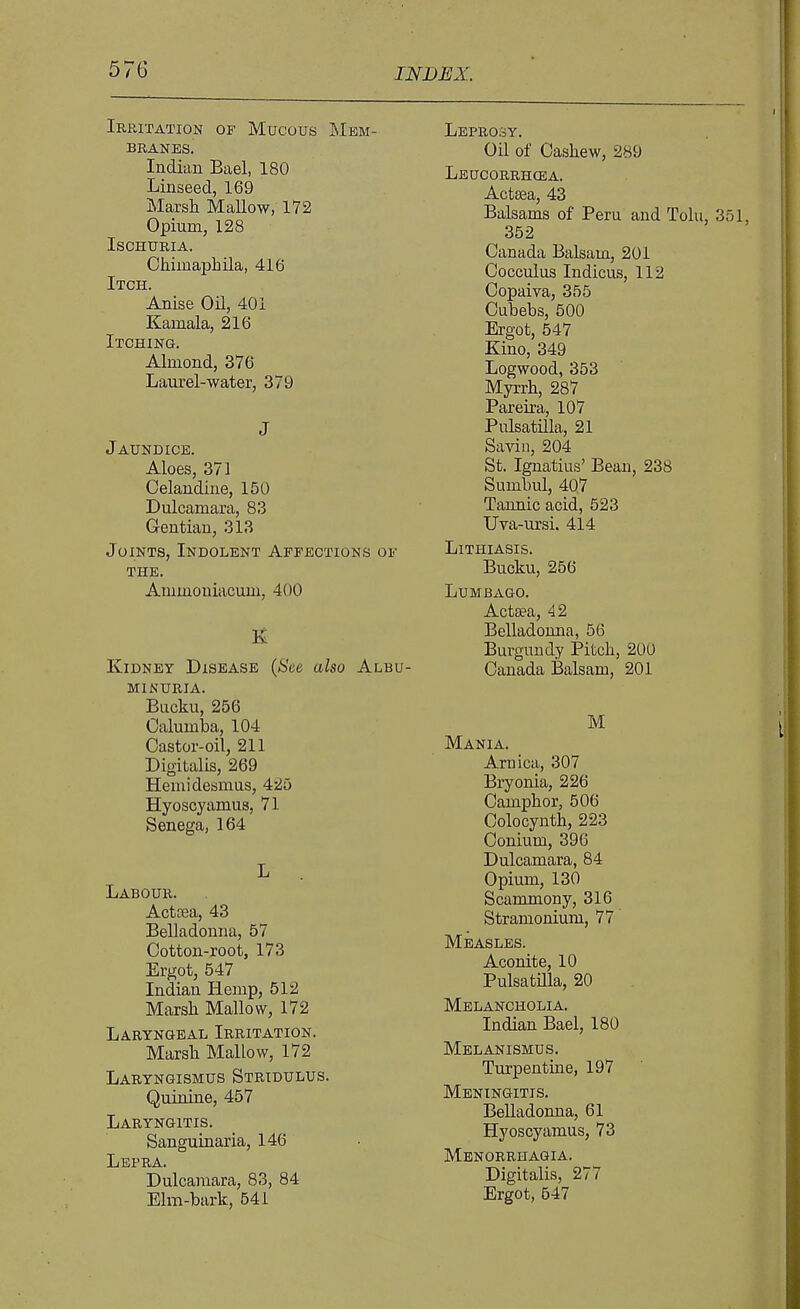 57G Irritation of Mucous Mem- branes. Indian Bael, 180 Linseed, 169 Marsli Mallow, 172 Opium, 128 Ischuria. Chimaphila, 416 Itch. Anise Oil, 401 Kamala, 216 Itching. Almond, 376 Laurel-water, 379 J Jaundice. Aloes, 371 Celandine, 150 Dulcamara, 83 Gentian, 313 Joints, Indolent Affections of THE. Ammouiacum, 400 E Kidney Disease (See also Albu- minuria. Bucku, 256 Calumba, 104 Castor-oil, 211 Digitalis, 269 Hemidesmus, 425 Hyoscyamus, 71 Senega, 164 L Labour. Acttea, 43 Belladonna, 57 Cotton-root, 173 Ergot, 547 Indian Hemp, 512 Marsli Mallow, 172 Laryngeal Irritation. Marsh Mallow, 172 Laryngismus Stridulus. Quinine, 457 Laryngitis. Sanguinaria, 146 Lepra. Dulcamara, 83, 84 Elm-bark, 541 Leprosy. Oil of Cashew, 289 Leucorrhcea. Acta3a, 43 Balsams of Peru and Tolu, 351, 352 Canada Balsam, 201 Cocculus Indicus, 112 Copaiva, 355 Cubebs, 500 Ergot, 547 Kino, 349 Logwood, 353 Myrrh, 287 Pareira, 107 Pulsatilla, 21 Savin, 204 St. Ignatius' Bean, 238 Sumbul, 407 Tannic acid, 523 Uva-ursi. 414 LiTHIASIS. Bucku, 256 Lumbago. Actaea, 42 Belladonna, 56 Burgundy Pitch, 200 Canada Balsam, 201 M Mania. Arnica, 307 Bryonia, 226 Camphor, 506 Colocynth, 223 Conium, 396 Dulcamara, 84 Opium, 130 Scammony, 316 Stramonium, 77 Measles. Aconite, 10 Pulsatnia, 20 Melancholia. Indian Bael, 180 Melanismus. Turpentme, 197 Meningitis. BeUadonua, 61 Hyoscyamus, 73 Menorrhagia. Digitalis, 277 Ergot, 547