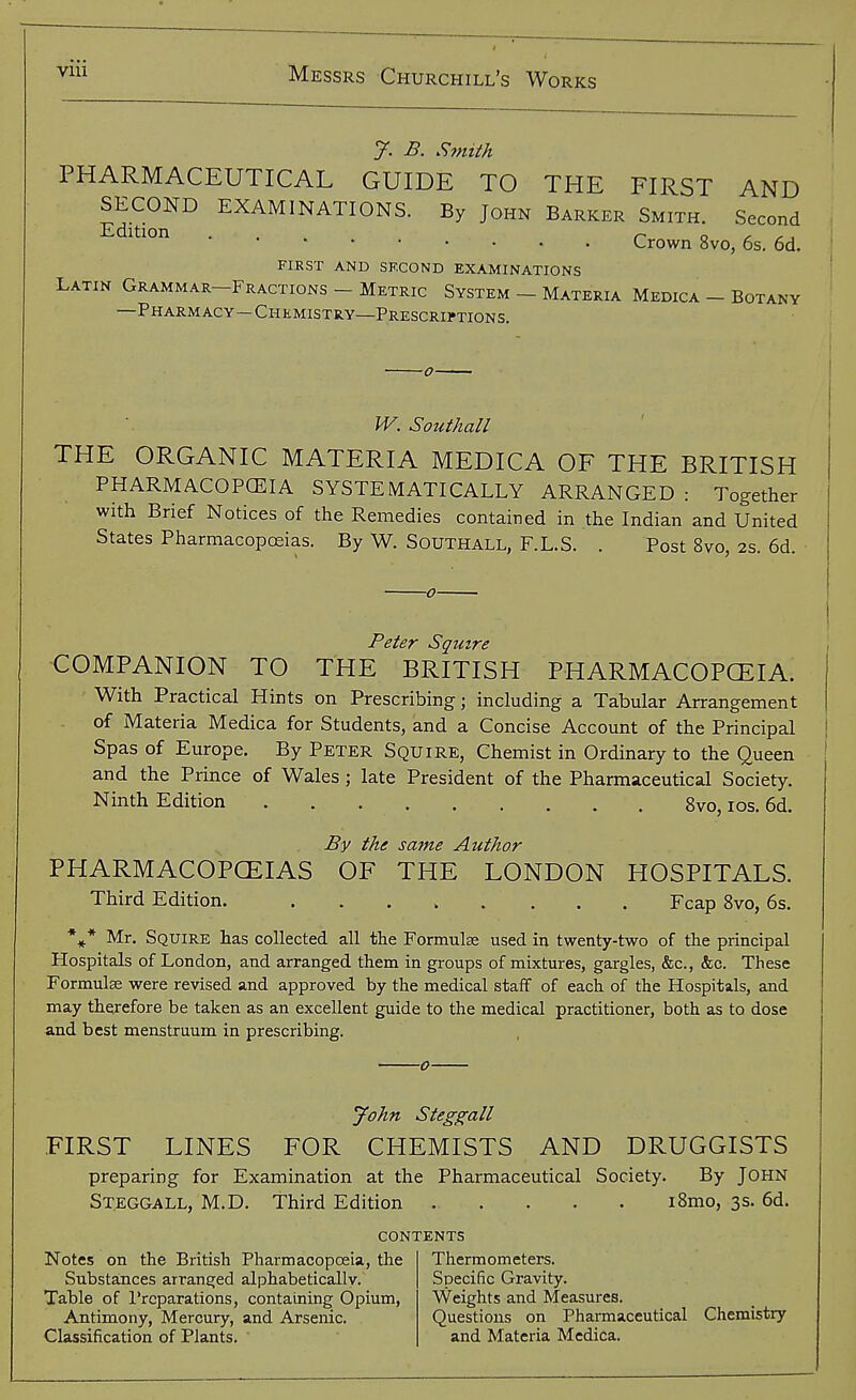 y. B. Smith PHARMACEUTICAL GUIDE TO THE FIRST AND Edidoif^ ^^AM'NATIONS. By John Barker Smith. Second Crown 8vo, 6s, 6d. FIRST AND SECOND EXAMINATIONS Latin Grammar-Fractions - Metric System - Materia Medica - Botany —Pharmacy—Chemistry—Prescrh'tions. W. Southall THE ORGANIC MATERIA MEDICA OF THE BRITISH PHARMACOPCEIA SYSTEMATICALLY ARRANGED : Together with Brief Notices of the Remedies contained in the Indian and United States Pharmacopoeias. By W. Southall, F.L.S. . Post 8vo, 2s. 6d COMPANION TO THE BRITISH PHARMACOPCEIA. With Practical Hints on Prescribing; including a Tabular Arrangement of Materia Medica for Students, and a Concise Account of the Principal Spas of Europe. By Peter Squire, Chemist in Ordinary to the Queen and the Prince of Wales; late President of the Pharmaceutical Society. Ninth Edition . . . 8vo, los. 6d. By the same Author PHARMACOPOEIAS OF THE LONDON HOSPITALS. Third Edition. ..... ... Fcap 8vo, 6s. *^* Mr. Squire has collected all the Formulse used in twenty-two of the principal Hospitals of London, and arranged them in groups of mixtures, gargles, &c., &c. These Formulse were revised and approved by the medical staff of each of the Hospitals, and may therefore be taken as an excellent guide to the medical practitioner, both as to dose and best menstruum in prescribing. John Steggall FIRST LINES FOR CHEMISTS AND DRUGGISTS preparing for Examination at the Pharmaceutical Society. By JOHN Steggall, M.D. Third Edition i8mo, 3s. 6d. contents Notes on the British Pharmacopoeia, the Substances arranged alphabetical!v. Table of I'rcparations, containing Opium, Antimony, Mercury, and Arsenic. Classification of Plants. Thermometers. Specific Gravity. Weights and Measures. Questions on Pharmaceutical Chemistry and Materia Medica.