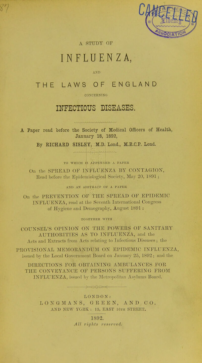 A STUDY OF INFLUENZA, Axr> THE LAWS OF ENGLAND CONCERNING INFECTIOUS DISEASES. A Paper read before the Society of Medical Officers of Health, January 18, 1892, By RICHARD SISLEY, M.D. Lond., M.R.C.P. Loud. TO WHICH IS ArPENHKTJ A PAPER On the SPREAD OF INFLUENZA BY CONTAGION, Read before the EpideihioLogiia! Society, May 20, 1891 ; AND AN AliSTilACT 01? A PAPEH On the PREVENTION OF THE SPREAD OF EPIDEMIC INFLUENZA, re;id at the Seventh International Congress of Hygiene and Demography, August 1891 : TOGETHER WITH COUNSEL'S OPINION ON THE POWERS OF SANITARY AUTHORITIES AS TO INFLUENZA, and the Aets and Extracts from Acts relating to Infectious Diseases ; the PROVISIONAL MEMORANDUM ON EPIDEMIC INFLUENZA, issued by the Local Government Board on January 25, 1892 ; and the DIRECTIONS FOR OBTAINING AMBULANCES FOB THE CONVEYANCE OF PERSONS SUFFERING FROM INFLUENZA, issued by the Metropolitan Asylums Board. KJOCH ■— . LONDON: LONGMANS, GREEN, AND CO. AND NEW YGJIK : 15, EAST 16th STEEET. 1892. All rights reserved.