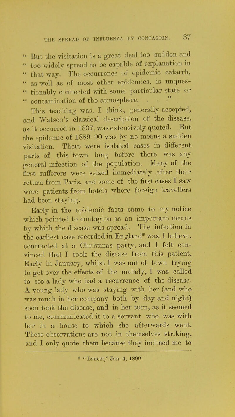  But the visitation is a great deal too sudden and  too widely spread to be capable of explanation in  that way. The occurrence of epidemic catarrh,  as well as of most other epidemics, is unques-  tionably connected with some particular state or  contamination of the atmosphere. . . • This teaching was, I think, generally accepted, and Watson's classical description of the disease, as it occurred in 1837, was extensively quoted. But the epidemic of 1889-90 was by no means a sudden visitation. There were isolated cases in different parts of this town long before there was any general infection of the population. Many of the first sufferers were seized immediately after their return from Paris, and some of the first cases I saw were patients from hotels where foreign travellers had been staying. Early in the epidemic facts came to my notice which pointed to contagion as an important means by which the disease was spread. The infection in the earliest case recorded in England* was, I believe, contracted at a Christmas party, and I felt con- vinced that I took the disease from this patient. Early in January, whilst I was out of town trying to get over the effects of the malady, I was called to see a lady who had a recurrence of the disease. A young lady who was staying with her (and who was much in her company both by day and night) soon took the disease, and in her turn, as it seemed to me, communicated it to a servant who was with her in a house to which she afterwards went. These observations are not in themselves striking, and I only quote them because they inclined me to