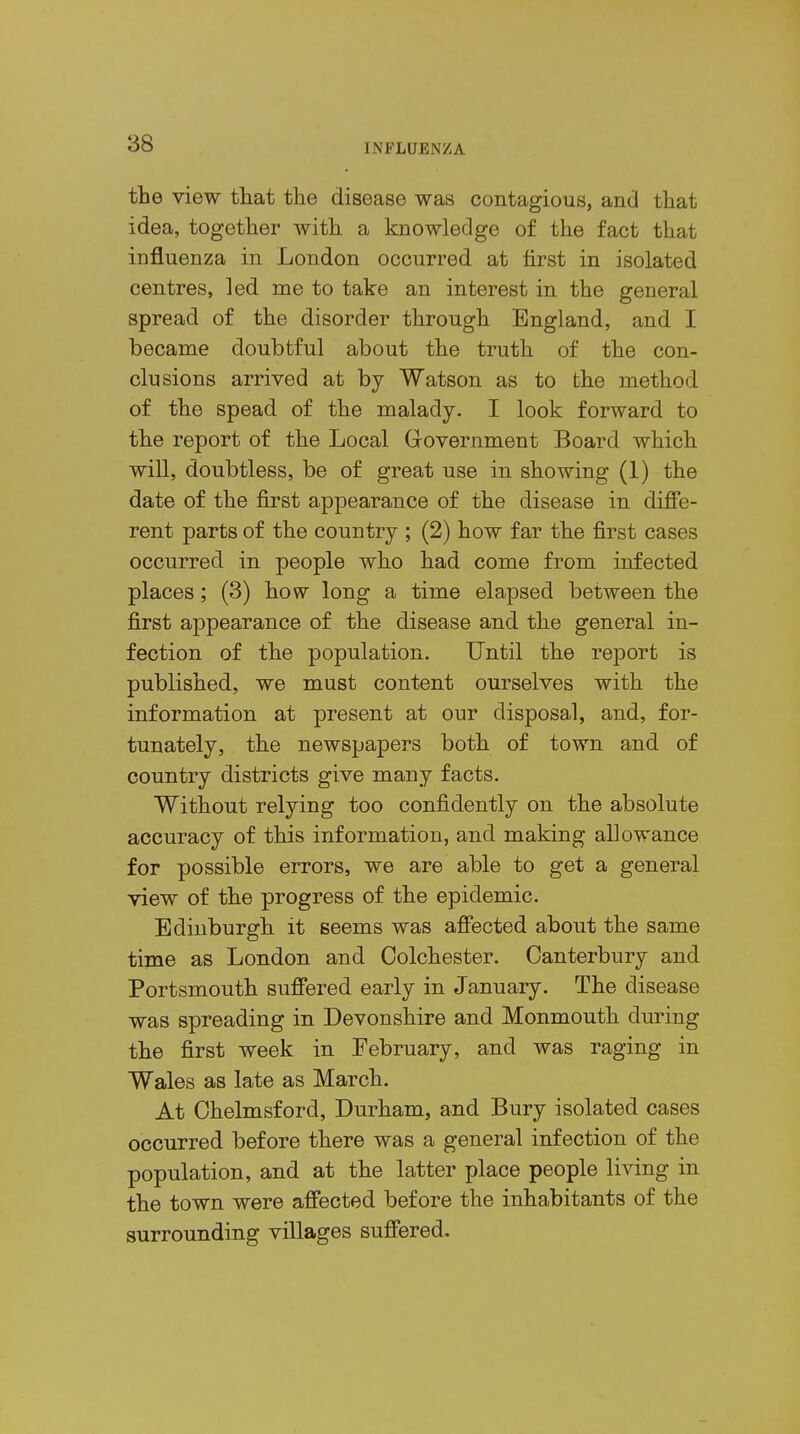 the view that the disease was contagious, and that idea, together with a knowledge of the fact that influenza in London occurred at first in isolated centres, led me to take an interest in the general spread of the disorder through England, and I became doubtful about the truth of the con- clusions arrived at by Watson as to the method of the spead of the malady. I look forward to the report of the Local Government Board which will, doubtless, be of great use in showing (1) the date of the first appearance of the disease in diffe- rent parts of the country ; (2) how far the first cases occurred in people who had come from infected places; (3) how long a time elapsed between the first appearance of the disease and the general in- fection of the population. Until the report is published, we must content ourselves with the information at present at our disposal, and, for- tunately, the newspapers both of town and of country districts give many facts. Without relying too confidently on the absolute accuracy of this information, and making allowance for possible errors, we are able to get a general view of the progress of the epidemic. Edinburgh it seems was affected about the same time as London and Colchester. Canterbury and Portsmouth suffered early in January. The disease was spreading in Devonshire and Monmouth during the first week in February, and was raging in Wales as late as March. At Chelmsford, Durham, and Bury isolated cases occurred before there was a general infection of the population, and at the latter place people living in the town were affected before the inhabitants of the surrounding villages suffered.