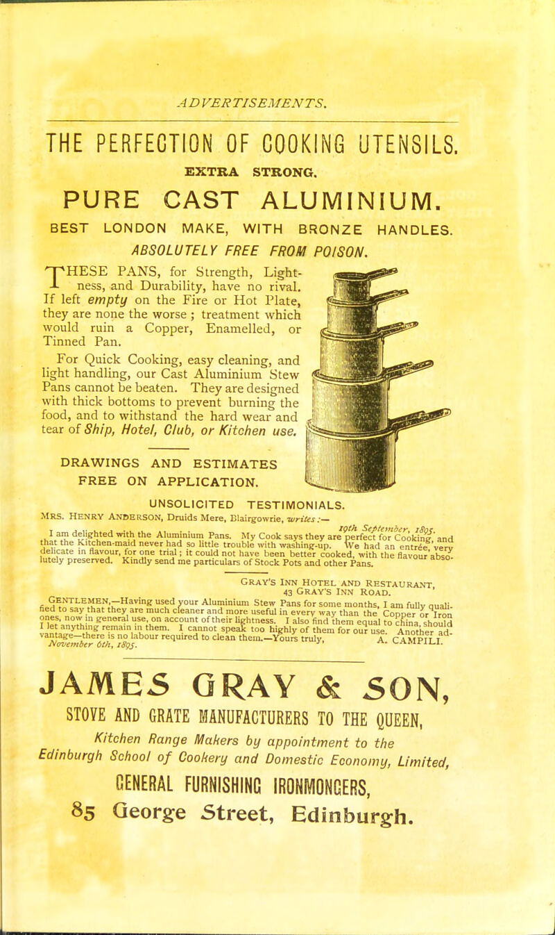 ADVERTISEMENTS. THE PERFECTION OF COOKING UTENSILS. EXTRA STRONG. PURE CAST ALUMINIUM. BEST LONDON MAKE, WITH BRONZE HANDLES. ABSOLUTELY FREE FROM POISON. THESE PANS, for Strength, Light- ness, and Durability, have no rival. If left empty on the Fire or Hot Plate, they are none the worse ; treatment which would ruin a Copper, Enamelled, or Tinned Pan. For Quick Cooking, easy cleaning, and light handling, our Cast Aluminium Stew Pans cannot be beaten. They are designed with thick bottoms to prevent burning the food, and to withstand the hard wear and tear of Ship, Hotel, Club, or Kitchen use. DRAWINGS AND ESTIMATES FREE ON APPLICATION. UNSOLICITED TESTIMONIALS. Mrs. Henry Anderson, Druids Mere, Blairgowrie, writes:— r J ..^ 1 ■ . . .. . . loth September, iSoK ... ^ delighted with the Aluminium Pans. My Cook says they are perfect for Cookine' and that the Kitchen-maid never had so little trouble with washing-up. We had an entrie vt.rv delicate in flavour, for one trial; it could not have been better cooked, with the flavour'abso. lutely preserved. Kmdly send me particulars of Stock Pots and other Pans. gray's inn hotel and restaurant 43 Grays Inn Road. ' (;.H^i?^''^.''i['^.^;r^™S -^minium Stew Pans for some months, I am fully quali- fied to say that they are much cfeaner and more useful in every way than the Copper or Irok ? 11! M^o. ™ account of their lightness. I also find them equal to ?hina shouM !in , '^'.k'*^ remain 1,1 them. I cannot spe;^ too highly of them for our use. Another ad- vantage—there is no labour required to clean them.—Youre truly A r A MPll i J^ovember 6th, iSgj. ^-.f^ivirii-i. JAME5 GRAY & 50N, STOVE AND GRATE MANUFACTURERS TO THE QUEEN, Kitchen Range Makers by appointment to the Edinburgh School of Cookery and Domestic Economy, Limited, GENERAL FURNISHING IRONMONGERS, 85 George Street, Edinburgh.