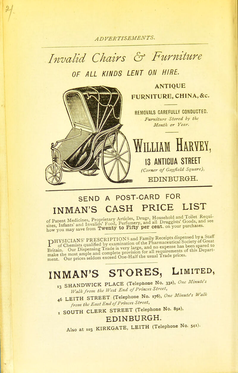 Invalid Chairs & Furniture OF ALL KINDS LENT ON HIRE. ANTIQUE FURNITURE, CHINA,&c. REMOVALS CAREFULLY CONDUGTEO. Furniture Stored by the Month or Year. William Haryey, 13 AHTICUA STREET (Comer of Gayfield Square), EDINBURGH. SEND A POST-CARD FOR INMAN'S CASH PRICE LIST of Patent Medicines, Propnetary Alleles ^.ug^ ^roS-'G^ood and\ee C=Vo™ tat'f-ot'^xVenfy »^ INMAN'S STORES, Limited, 1, SHANDWICK PLACE (Telephone No. 33-). One Minute's Walk from the West End of Princes Street, 46 LEITH STREET (Telephone No. 176). One Minutes Walk from the East End of Princes Street, X SOUTH CLERK STREET (Telephone No. 892), EDINBURGH. Also at X03 KIRKGATE, LEITH (Telephone No. 54.)-