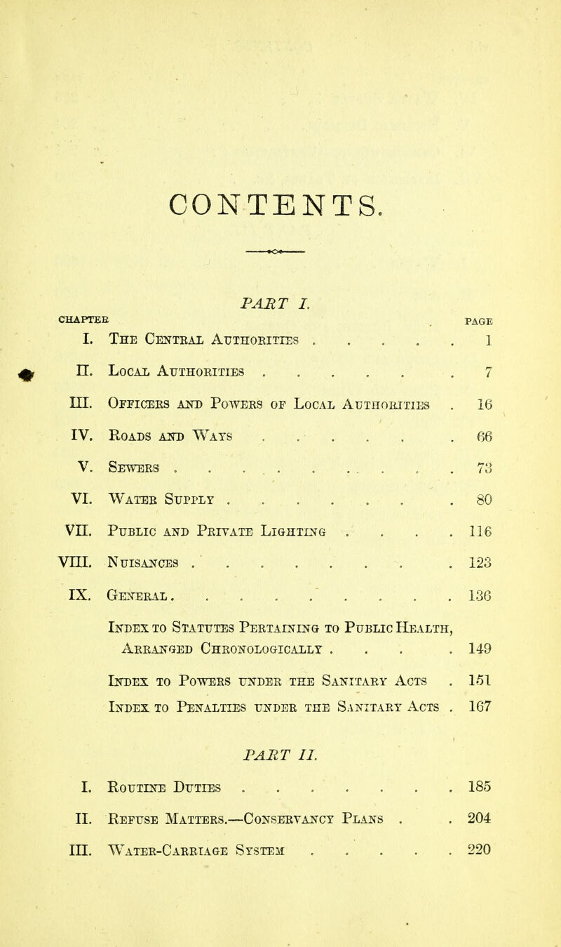 CONTENTS. PART L CHAPTER _ PAGE I. The Centeal Authoeities . . . . . l n. Local Authoeities . , . , . .7 III. Ofpiceks kkd Powees of Local AuTnoRixiEs . 16 IV. Roads akd Wats , . . . . .66 V. Sewees . . . .73 VI. Watee Supply ...... .80 Vn. Public and Peiyate Lighting . . . .116 VEU. Nuisances . . . . . . . .123 IX. Geneeal . . . .136 Index to Statutes Peetaining to Public Health, Aeeanged Cheonologically ... . 149 Index to Powees undee the Sanitaey Acts . 151 Index to Penalties undee the Sanitaey Acts . 167 PART II. I. Routine Duties 185 11. Refuse Mattees.—Conseeyancy Plans . . 204