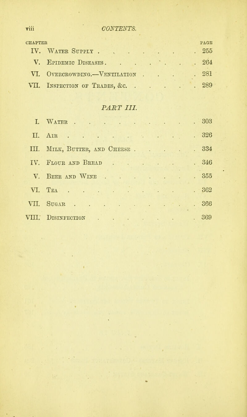 viii ■ CONTENTS. CHAPTER PAGE IV. Watee Supply ...... . 255 V. Epidemic Diseases. . . .  . . . 264 VI. OVEKCEOWDH^G.—VENTILATION ... . 281 Vn. Inspection of Tkades, &c 289 PAET III. I. Water . . .303 n. Air 326 in. Milk, Butter, and Cheese 334 IV. Flour and Bread .346 V, Beer and Wine . . . . . . . 355 VI. Tea . . .362 vn. Sugar 366 Vm. DisrsfFECTioN .369