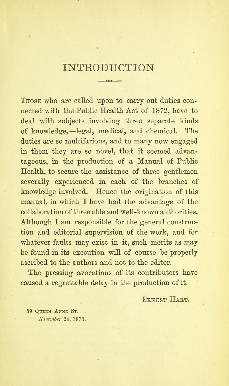 INTEODUCTION Those wlio are called npon to carry out duties con- nected with the Public Health Act of 1872, have to deal with subjects involving three separate kinds of knowledge,—legal, medical, and chemical. The duties are so multifarious, and to many now engaged in them they are so novel, that it seemed advan- tageous, in the production of a Manual of Public Health, to secure the assistance of three gentlemen severally experienced in each of the branches of knowledge involved. Hence the origination of this manual, in which I have had the advantage of the collaboration of three able and well-known authorities. Although I am responsible for the general construc- tion and editorial supervision of the work, and for whatever faults may exist in it, such merits as may be found in its execution will of course be properly ascribed to the authors and not to the editor. The pressing avocations of its contributors have caused a regrettable delay in the production of it. Eenest Hakt. 69 Queen Anne St. . November 24, 1873.