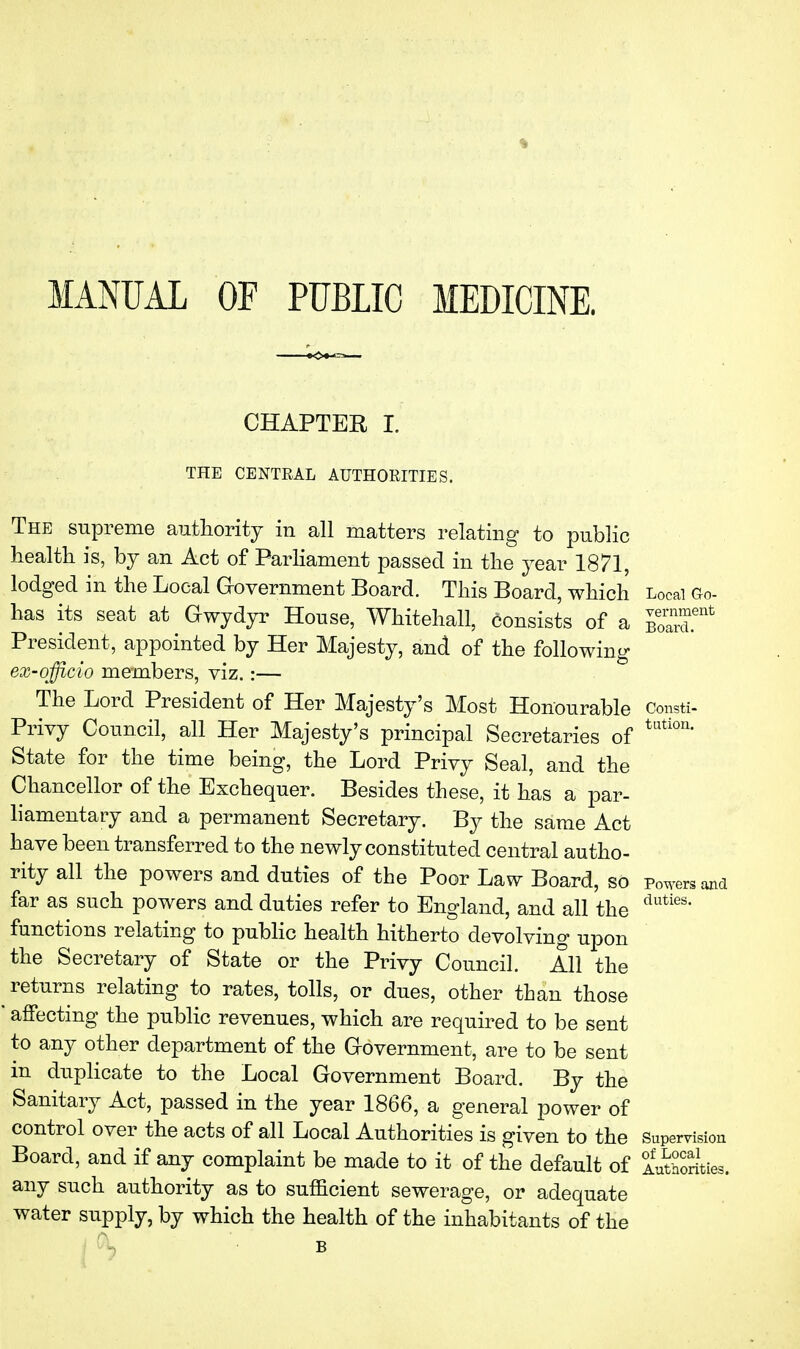 vernment Board. Consti- tution. MANUAL OF PUBLIC MEDICINE. CHAPTER I. THE CENTRAL AUTHORITIES. The snpreme authority in all matters relating to public health is, by an Act of Parliament passed in the year 1871, lodged in the Local Government Board. This Board, which Local Go- has its seat at Gwydyr House, Whitehall, consists of a President, appointed by Her Majesty, and of the following eX'officio members, viz.:— The Lord President of Her Majesty's Most Honourable Privy Council, all Her Majesty's principal Secretaries of State for the time being, the Lord Privy Seal, and the Chancellor of the Exchequer. Besides these, it has a par- liamentary and a permanent Secretary. By the same Act have been transferred to the newly constituted central autho- rity all the powers and duties of the Poor Law Board, so powsand far as such powers and duties refer to England, and all the functions relating to public health hitherto devolving upon the Secretary of State or the Privy Council. All the returns relating to rates, tolls, or dues, other than those affecting the public revenues, which are required to be sent to any other department of the Government, are to be sent in duplicate to the Local Government Board. By the Sanitary Act, passed in the year 1866, a general power of control over the acts of all Local Authorities is given to the Supervision Board, and if any complaint be made to it of the default of lutSrities, any such authority as to sufficient sewerage, or adequate water supply, by which the health of the inhabitants of the