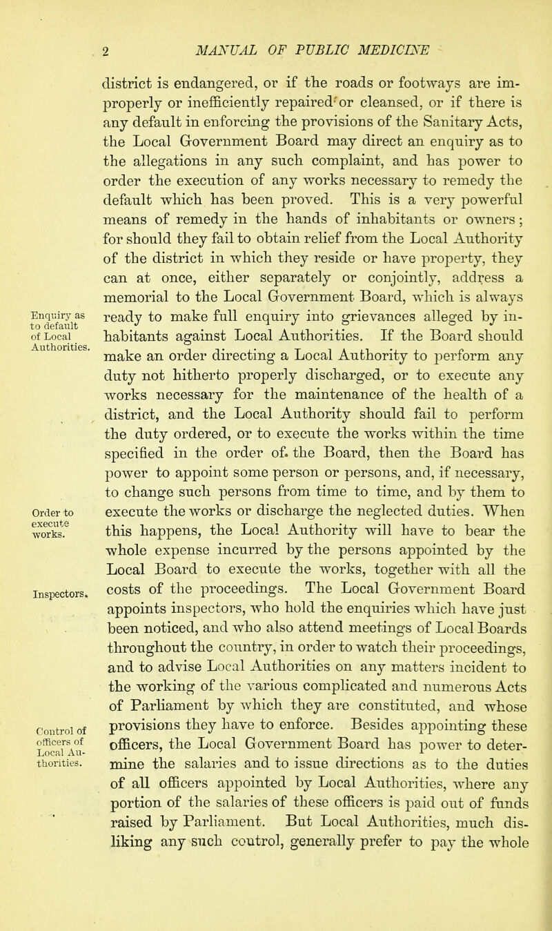 Enquiry as to default of Local Authorities. Order to execute works. Inspectors. Control of officers of Local Au- thorities. district is endangered, or if tlie roads or footways are im- properly or inefficiently repaired'or cleansed, or if tliere is any default in enforciiig the provisions of the Sanitary Acts, the Local Government Board may direct an enquiry as to the allegations in any such complaint, and has power to order the execution of any works necessary to remedy the default which has been proved. This is a very powerful means of remedy in the hands of inhabitants or owners; for should they fail to obtain relief from the Local Authority of the district in which they reside or have property, they can at once, either separately or conjointly, address a memorial to the Local Government Board, which is always ready to make full enquiry into grievances alleged by in- habitants against Local Authorities. If the Board should make an order directing a Local Authority to perform any duty not hitherto properly discharged, or to execute any works necessary for the maintenance of the health of a district, and the Local Authority should fail to perform the duty ordered, or to execute the works within the time specified in the order of. the Board, then the Board has power to appoint some person or persons, and, if necessary, to change such persons from time to time, and by them to execute the works or discharge the neglected duties. When this happens, the Local Authority will have to bear the whole expense incurred by the persons appointed by the Local Board to execute the works, together with all the costs of the proceedings. The Local Government Board appoints inspectors, who hold the enquiries which have just been noticed, and who also attend meetings of Local Boards throughout the country, in order to watch their proceedings, and to advise Local Authorities on any matters incident to the working of the various complicated and numerous Acts of Parliament by which they are constituted, and whose provisions they have to enforce. Besides appointing these officers, the Local Government Board has power to deter- mine the salaries and to issue directions as to the duties of all officers appointed by Local Authorities, where any portion of the salaries of these officers is paid out of funds raised by Parliament. But Local Authorities, much dis- liking any such control, generally prefer to pay the whole