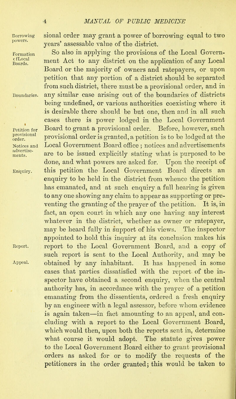 Borrowing powers. Formation c f Local Boards. Boundaries. Petition for provisional order. Notices and advertise- ments. Enquiry. Report. Appeal. sional order may grant a power of borrowing equal to two years' assessable value of tbe district. So also in applying the provisions of tbe Local Govern- ment Act to any district on the application of any Local Board or the majority of owners and ratepayers, or upon petition that any portion of a district should be separated from such district, there must be a provisional order, and in any similar case arising out of the boundaries of districts being undefined, or various authorities coexisting where it is desirable there should be but one, then and in all such cases there is power lodged in the Local G-overnment Board to grant a provisional order. Before, however, such provisional order is granted, a petition is to be lodged at the Local Government Board office ; notices and advertisements are to be issued explicitly stating what is purposed to be done, and what powers are asked for. Upon the receipt of this petition the Local Government Board directs an enquiry to be held in the district from whence the petition has emanated, and at such enquiry a full hearing is given to any one showing any claim to appear as supporting or pre- venting the granting of the prayer of the petition. It is, in fact, an open court in which any one having any interest whatever in the district, whether as owner or ratepayer, may be heard fully in support of his views. The inspector appointed to hold this inquiry at its conclusion makes his report to the Local Government Board, and a copy of such report is sent to the Local Authority, and may be obtained by any inhabitant. It has happened in some cases that parties dissatisfied with the report of the in- spector have obtained a second enquiry, when the central authority has, in accordance with the prayer of a petition emanating from the dissentients, ordered a fresh enquiry by an engineer with a legal assessor, before whom evidence is again taken—in fact amounting to an appeal, and con- cluding with a report to the Local Government Board, which would then, upon both the reports sent in, determine what course it would adopt. The statute gives power to the Local Government Board either to grant provisional orders as asked for or to modify the requests of the petitioners in the order granted; this would be taken to