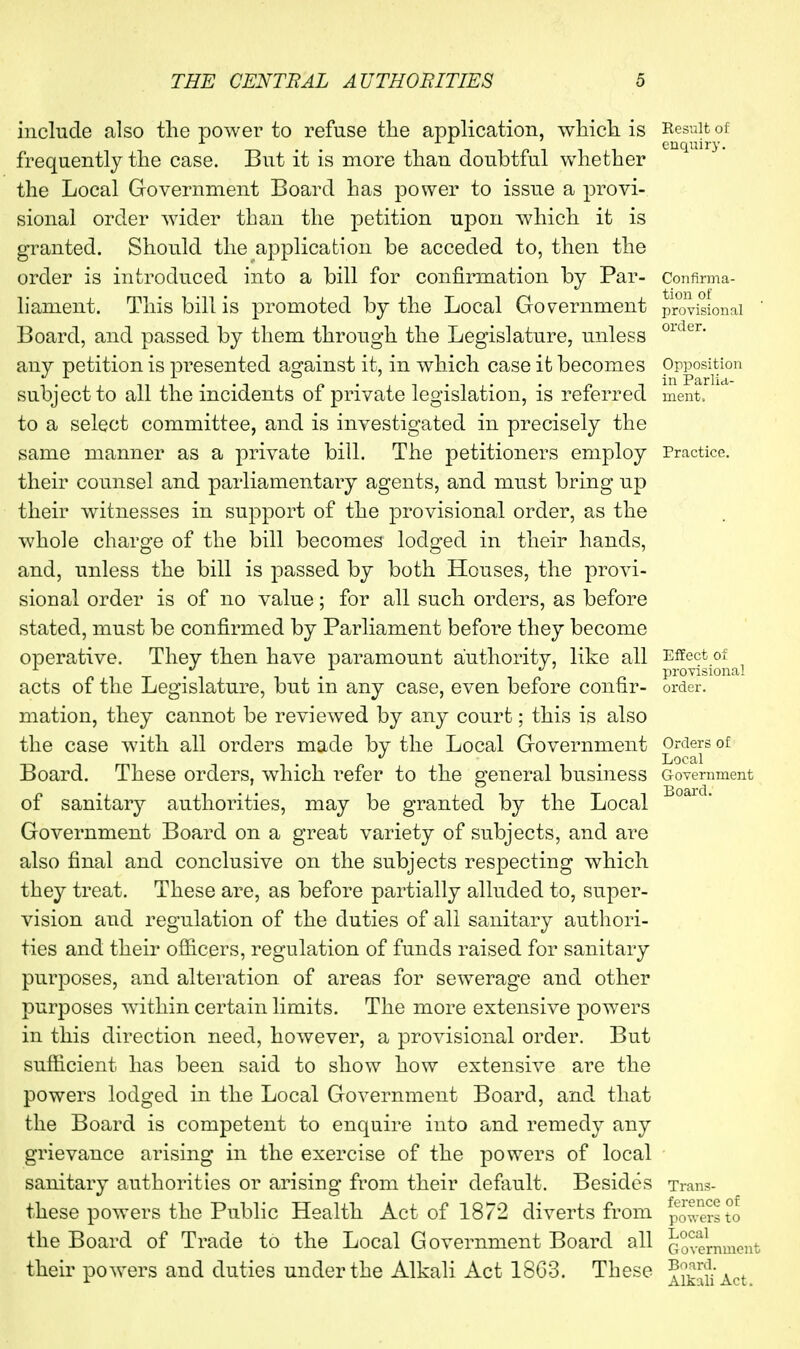 include also the power to refuse the application, which is frequently the case. But it is more than doubtful whether the Local Government Board has power to issue a provi- sional order wider than the petition upon which it is granted. Should the application be acceded to, then the order is introduced into a bill for confirmation by Par- liament. This bill is promoted by the Local Government Board, and passed by them through the Legislature, unless any petition is presented against it, in which case it becomes subject to all the incidents of private legislation, is referred to a select committee, and is investigated in precisely the same manner as a private bill. The petitioners employ their counsel and parliamentary agents, and must bring up their witnesses in support of the provisional order, as the whole charge of the bill becomes lodged in their hands, and, unless the bill is passed by both Houses, the provi- sional order is of no value; for all such orders, as before stated, must be confirmed by Parliament before they become operative. They then have paramount authority, like all acts of the Legislature, but in any case, even before confir- mation, they cannot be reviewed by any court; this is also the case with all orders made by the Local Government Board. These orders, which i^efer to the general business of sanitary authorities, may be granted by the Local Government Board on a great variety of subjects, and are also final and conclusive on the subjects respecting which they treat. These are, as before partially alluded to, super- vision and regulation of the duties of all sanitary autliori- ties and their ofiicers, regulation of funds raised for sanitary purposes, and alteration of areas for sewerage and other purposes within certain limits. The more extensive powers in this direction need, however, a provisional order. But sufticient has been said to show how extensive are the powers lodged in the Local Government Board, and that the Board is competent to enquire into and remedy any grievance arising in the exercise of the powers of local sanitary authorities or arising from their default. Besides these powers the Public Health Act of 1872 diverts from the Board of Trade to the Local Government Board all their powers and duties under the Alkali Act 18G3. These Result of enquiry. Confirma- tion of provisional order. Opposition in Parlid- ment. Practice. Effect of provisional order. Orders of Local Government Board. Trans- ference of powers to Local Government Board. Alkali Act.