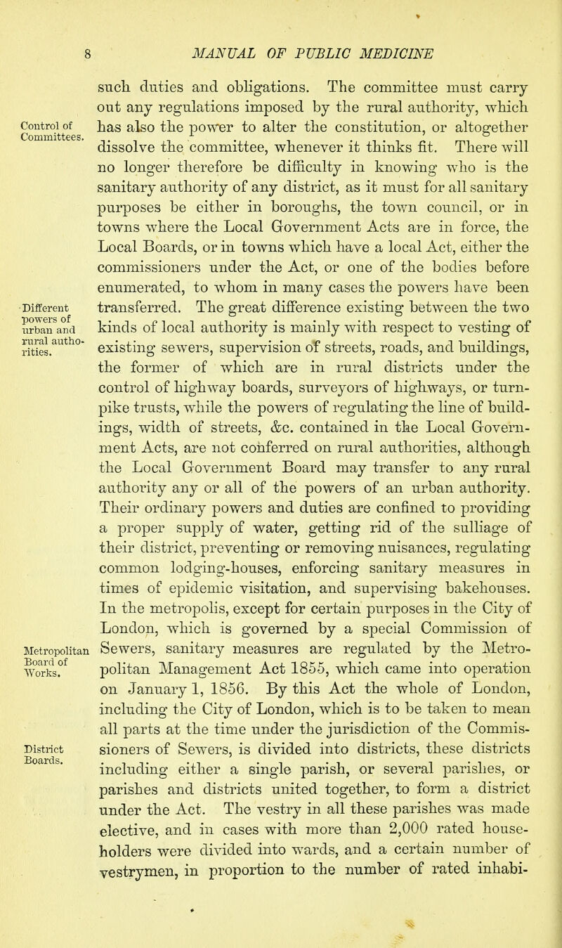 Control of Committees. ■Different powers of urban and rural autho- rities. Metropolitan Board of Works. District Boards. STich duties and obligations. The committee must carry out any regulations imposed by the rural authority, which has also the power to alter the constitution, or altogether dissolve the committee, whenever it thinks fit. There will no longer therefore be difficulty in knowing who is the sanitary authority of any district, as it must for all sanitary purposes be either in boroughs, the town council, or in towns where the Local Government Acts are in force, the Local Boards, or in towns which have a local Act, either the commissioners under the Act, or one of the bodies before enumerated, to whom in many cases the powers have been transferred. The great difference existing between the two kinds of local authority is mainly with respect to vesting of existing sewers, supervision of streets, roads, and buildings, the former of which are in rural districts under the control of highway boards, surveyors of highways, or turn- pike trusts, while the powers of regulating the line of build- ings, width of streets, &c. contained in the Local Grovern- ment Acts, are not conferred on rural authorities, although the Local Government Board may transfer to any rural authority any or all of the powers of an urban authority. Their ordinary powers and duties are confined to providing a proper supply of water, getting rid of the sulliage of their district, preventing or removing nuisances, regulating common lodging-houses, enforcing sanitary measures in times of epidemic visitation, and supervising bakehouses. In the metropolis, except for certain purposes in the City of London, which is governed by a special Commission of Sewers, sanitary measures are regulated by the Metro- politan Management Act 1855, which came into operation on January 1, 1856. By this Act the whole of London, including the City of London, which is to be taken to mean all parts at the time under the jurisdiction of the Commis- sioners of Sewers, is divided into districts, these districts including either a single parish, or several parishes, or parishes and districts united together, to form a district under the Act. The vestry in all these parishes was made elective, and in cases with more than 2,000 rated house- holders were divided into wards, and a certain number of vestrymen, in proportion to the number of rated inhabi-
