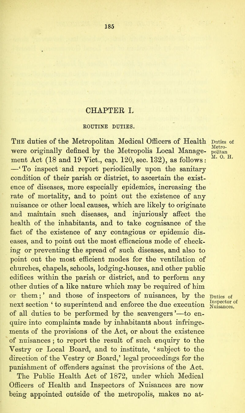 CHAPTER I, ROUTINE DUTIES. The duties of tlie Metropolitan Medical Officers of Health Dnties of were originally defined by the Metropolis Local Manage- poutan ment Act (18 and 19 Vict., cap. 120, sec. 132), as follows: ^' ^' ^' —' To inspect and report periodically upon the sanitary condition of their parish or district, to ascertain the exist- ence of diseases, more especially epidemics, increasing the rate of mortality, and to point out the existence of any nuisance or other local causes, which are likely to originate and maintain such diseases, and injuriously alFect the health of the inhabitants, and to take cognisance of the fact of the existence of any contagious or epidemic dis- eases, and to point out the most efficacious mode of check- ing or preventing the spread of such diseases, and also to point out the most efficient modes for the ventilation of churches, chapels, schools, lodging-houses, and other public edifices within the parish or district, and to perform any other duties of a like nature which may be required of him or them;' and those of inspectors of nuisances, by the Duties of next section ' to superintend and enforce the due execution NuSnces.^ of all duties to be performed by the scavengers'—to en- quire into complaints made by inhabitants about infringe- ments of the provisions of the Act, or about the existence of nuisances ; to report the result of such enquiry to the Vestry or Local Board, and to institute, ' subject to the direction of the Vestry or Board,' legal proceedings for the punishment of offenders against the provisions of the Act. The Public Health Act of 1872, under which Medical Officers of Health and Inspectors of Nuisances are now being appointed outside of the metropolis, makes no at-
