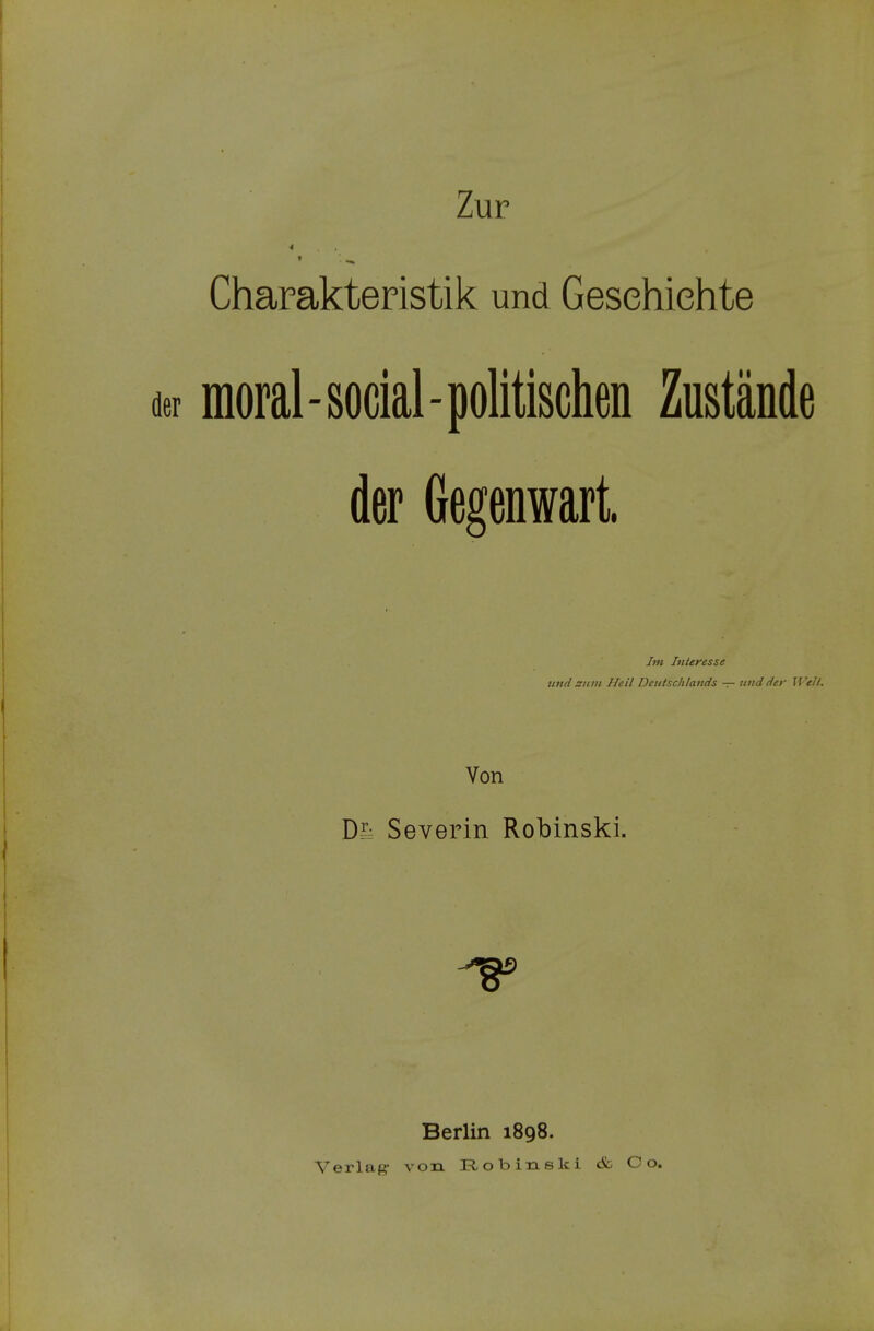 Zur Charakteristik und Geschichte moral - social - politischen Zustände der Gegenwart, Im Interesse und zum Heil Deutschtands — und der Well. Von Df- Severin Robinski. Berlin 1898. Verlaß- von Robinski <fc Co.