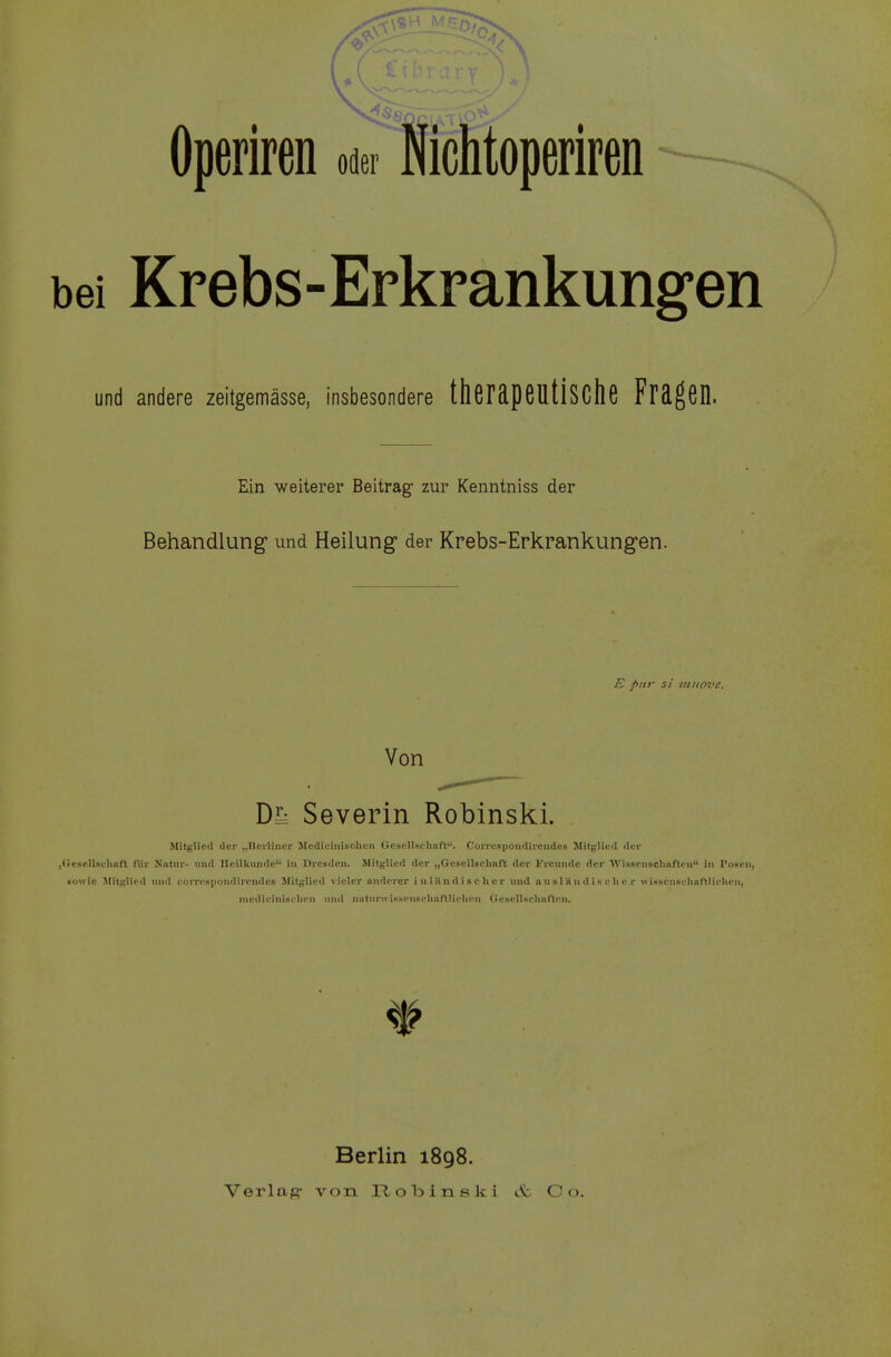 Operiren oder Nichtoperiren bei Krebs-Erkrankungen und andere zeitgemässe, insbesondere therdpeUÜSClie Fräßen. Ein weiterer Beitrag zur Kenntniss der Behandlung und Heilung der Krebs-Erkrankungen. E pur si mnove. Von Severin Robinski. Mitglied der „Berliner Medicinisehen Gcscllsehnft. Correspondircndes Mitglied der ,GeselIschnft fiir Natur- und Heilkunde in Dresden. Mitglied der „Gesellschaft der Freunde der Wissenschaften in Posen, sowie Mitglied und eorrespondirendes Mitglied vieler anderer inländischer und a u sl H n d i s e Ii c r «isscuselinftlielien, mcdicinisclien und iMturwiHscnKchnftlirlien Gesellschaften. Berlin 1898.