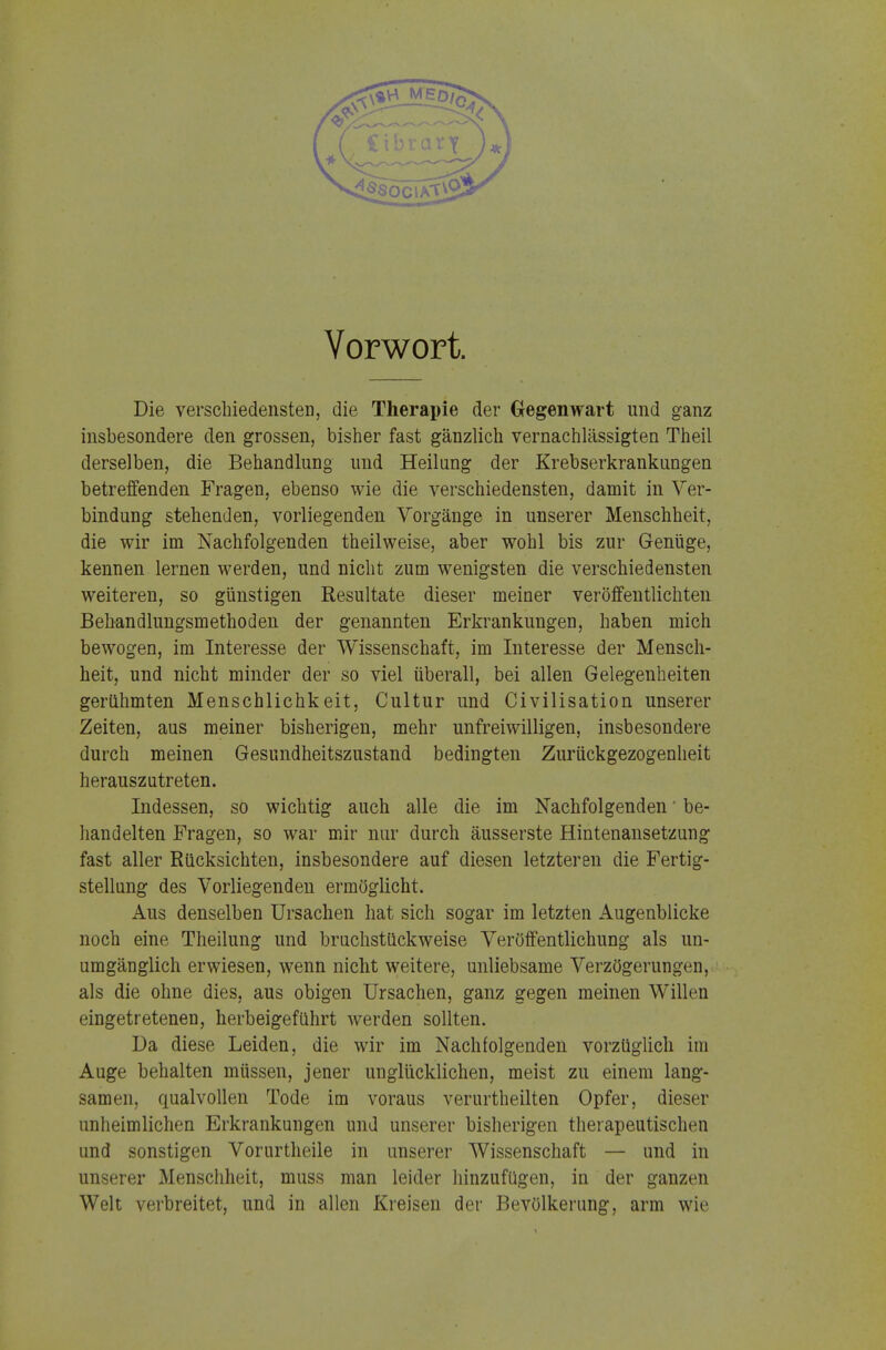 Vorwort. Die verschiedensten, die Therapie der Gegenwart und ganz insbesondere den grossen, bisher fast gänzlich vernachlässigten Theil derselben, die Behandlung und Heilung der Krebserkrankungen betreffenden Fragen, ebenso wie die verschiedensten, damit in Ver- bindung stehenden, vorliegenden Vorgänge in unserer Menschheit, die wir im Nachfolgenden theilweise, aber wohl bis zur Genüge, kennen lernen werden, und nicht zum wenigsten die verschiedensten weiteren, so günstigen Resultate dieser meiner veröffentlichten Behandlungsmethoden der genannten Erkrankungen, haben mich bewogen, im Interesse der Wissenschaft, im Interesse der Mensch- heit, und nicht minder der so viel überall, bei allen Gelegenheiten gerühmten Menschlichkeit, Cultur und Civilisation unserer Zeiten, aus meiner bisherigen, mehr unfreiwilligen, insbesondere durch meinen Gesundheitszustand bedingten Zurückgezogenheit herauszutreten. Indessen, so wichtig auch alle die im Nachfolgenden' be- handelten Fragen, so war mir nur durch äusserste Hintenansetzung fast aller Rücksichten, insbesondere auf diesen letzteren die Fertig- stellung des Vorliegenden ermöglicht. Aus denselben Ursachen hat sich sogar im letzten Augenblicke noch eine Theilung und bruchstückweise Veröffentlichung als un- umgänglich erwiesen, wenn nicht weitere, unliebsame Verzögerungen, als die ohne dies, aus obigen Ursachen, ganz gegen meinen Willen eingetretenen, herbeigeführt werden sollten. Da diese Leiden, die wir im Nachfolgenden vorzüglich im Auge behalten müssen, jener unglücklichen, meist zu einem lang- samen, qualvollen Tode im voraus verurtheilten Opfer, dieser unheimlichen Erkrankungen und unserer bisherigen therapeutischen und sonstigen Vorurtheile in unserer Wissenschaft — und in unserer Menschheit, muss man leider hinzufügen, in der ganzen Welt verbreitet, und in allen Kreisen der Bevölkerung, arm wie