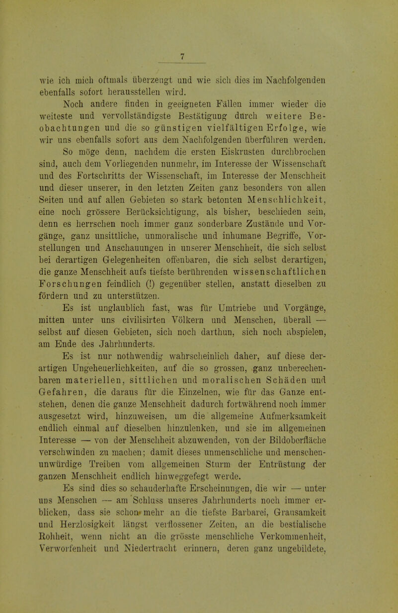 wie ich mich oftmals überzeugt und wie sich dies im Nachfolgenden ebenfalls sofort herausstellen wird. Noch andere finden in geeigneten Fällen immer wieder die weiteste und vervollständigste Bestätigung durch weitere Be- obachtungen und die so günstigen vielfältigen Erfolge, wie wir uns ebenfalls sofort aus dem Nachfolgenden überführen werden. So möge denn, nachdem die ersten Eiskrusten durchbrochen sind, auch dem Vorliegenden nunmehr, im Interesse der Wissenschaft und des Fortschritts der Wissenschaft, im Interesse der Menschheit und dieser unserer, in den letzten Zeiten ganz besonders von allen Seiten und auf allen Gebieten so stark betonten Menschlichkeit, eine noch grössere Berücksichtigung, als bisher, beschieden sein, denn es herrschen noch immer ganz sonderbare Zustände und Vor- gänge, ganz unsittliche, unmoralische und inhumane Begriffe, Vor- stellungen und Anschauungen in unserer Menschheit, die sich selbst bei derartigen Gelegenheiten offenbaren, die sich selbst derartigen, die ganze Menschheit aufs tiefste berührenden wissenschaftlichen Forschungen feindlich (!) gegenüber stellen, anstatt dieselben zu fördern und zu unterstützen. Es ist unglaublich fast, was für Umtriebe und Vorgänge, mitten unter uns civilisirten Völkern und Menschen, überall — selbst auf diesen Gebieten, sich noch clarthun, sich noch abspielen, am Ende des Jahrhunderts. Es ist nur nothwendig wahrscheinlich daher, auf diese der- artigen Ungeheuerlichkeiten, auf die so grossen, ganz unberechen- baren materiellen, sittlichen und moralischen Schäden und Gefahren, die daraus für die Einzelnen, wie für das Ganze ent- stehen, denen die ganze Menschheit dadurch fortwährend noch immer ausgesetzt wird, hinzuweisen, um die allgemeine Aufmerksamkeit endlich einmal auf dieselben hinzulenken, und sie im allgemeinen Interesse — von der Menschheit abzuwenden, von der Bildoberfläche verschwinden zu machen; damit dieses unmenschliche und menschen- unwürdige Treiben vom allgemeinen Sturm der Entrüstung der ganzen Menschheit endlich hinweggefegt werde. Es sind dies so schauderhafte Erscheinungen, die wir — unter uns Menschen — am Schluss unseres Jahrhunderts noch immer er- blicken, dass sie schon* mehr an die tiefste Barbarei, Grausamkeit und Herzlosigkeit längst verflossener Zeiten, an die bestialische Rohheit, wenn nicht an die grösste menschliche Verkommenheit, Verworfenheit und Niedertracht erinnern, deren ganz ungebildete,