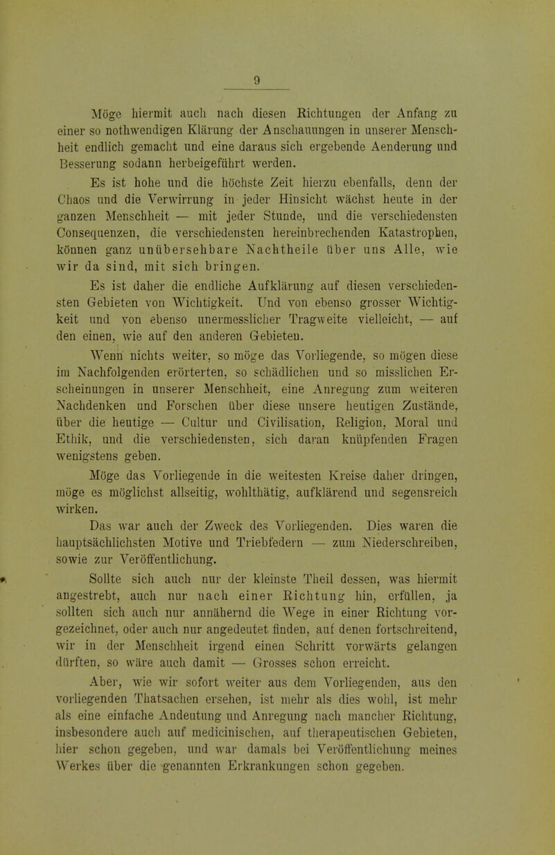 Möge hiermit auch nach diesen Richtungen der Anfang zu einer so notwendigen Klärung der Anschauungen in unserer Mensch- heit endlich gemacht und eine daraus sich ergebende Aenderung und Besserung sodann herbeigeführt werden. Es ist hohe und die höchste Zeit hierzu ebenfalls, denn der Chaos und die Verwirrung in jeder Hinsicht wächst heute in der ganzen Menschheit — mit jeder Stunde, und die verschiedensten Consequenzen, die verschiedensten hereinbrechenden Katastrophen, können ganz unübersehbare Nachtheile über uns Alle, wie wir da sind, mit sich bringen. Es ist daher die endliche Aufklärung auf diesen verschieden- sten Gebieten von Wichtigkeit. Und von ebenso grosser Wichtig- keit und von ebenso unermesslicher Tragweite vielleicht, — auf den einen, wie auf den anderen Gebieten. Wenn nichts weiter, so möge das Vorliegende, so mögen diese im Nachfolgenden erörterten, so schädlichen und so misslichen Er- scheinungen in unserer Menschheit, eine Anregung zum weiteren Nachdenken und Forschen über diese unsere heutigen Zustände, über die heutige — Cultur und Civilisation, Religion, Moral und Ethik, und die verschiedensten, sich daran knüpfenden Fragen wenigstens geben. Möge das Vorliegende in die weitesten Kreise daher dringen, möge es möglichst allseitig, wohlthätig, aufklärend und segensreich wirken. Das war auch der Zweck des Vorliegenden. Dies waren die hauptsächlichsten Motive und Triebfedern — zum Niederschreiben, sowie zur Veröffentlichung. ». Sollte sich auch nur der kleinste Theil dessen, was hiermit angestrebt, auch nur nach einer Richtung hin, erfüllen, ja sollten sich auch nur annähernd die Wege in einer Richtung vor- gezeichnet, oder auch nur angedeutet finden, auf denen fortschreitend, wir in der Menschheit irgend einen Schritt vorwärts gelangen dürften, so wäre auch damit — Grosses schon erreicht. Aber, wie wir sofort weiter aus dem Vorliegenden, aus den vorliegenden Thatsachen ersehen, ist mehr als dies wohl, ist mehr als eine einfache Andeutung und Anregung nach mancher Richtung, insbesondere auch auf raedicinischen, auf therapeutischen Gebieten, hier schon gegeben, und war damals bei Veröffentlichung meines Werkes über die genannten Erkrankungen schon gegeben.